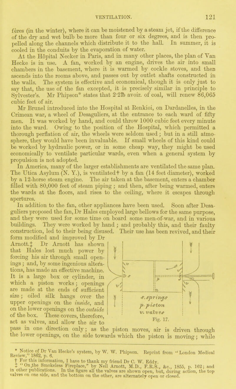 feres (in the winter), where it can be moistened by a steam jet, if the difference of the dry and wet bulb be more than four or six degrees, and is then pro- pelled along the channels which distribute it to the hall. In summer, it is cooled in the conduits by the evaporation of water. At the Hopital Necker in Paris, and in many other places, the plan of Van Hecke is in use. A fan, worked by an engine, drives the air into small chambers in the basement, where it is warmed by cockle stoves, and then ascends into the rooms above, and passes out by outlet shafts constructed in the walls. The system is effective and economical, though it is only just to say that, the use of the fan excepted, it is precisely similar in principle to Sylvester's. Mr Phipson* states that 2-25» avoir, of coal, will renew 86,065 cubic feet of air. Mr Brunei introduced into the Hospital at Renkioi, on Dardanelles, in the Crimean war, a wheel of Desaguliers, at the entrance to each ward of fifty men. It was worked by hand, and could throw 1000 cubic feet every minute into the ward. Owing to the position of the Hospital, Avhich permitted a thorough perflation of air, the wheels were seldom used; but in a still atmo- sphere, they would have been invaluable. If small wheels of this kind could be worked by hydraulic power, or in some cheap way, they might be used economically to ventilate particidar wards, even when a general system by propulsion is not adopted. In America, many of the larger establishments are ventilated the same plan. The Utica Asylum (N. Y.), is ventilatedt by a fan (14 feet diameter), worked by a 12-horse steam engine. The air taken at the basement, enters a chamber filled with 80,000 feet of steam piping ; and then, after being warmed, enters the wards at the floors, and rises to the ceiling, where it escapes through apertures. In addition to the fan, other appliances have been used. Soon after Desa- guliers proposed the fan,Dr Hales employed large bellows for the same purpose, and they were used for some time on board some men-of-war, and in various buildings. They were worked by hand ; and probably this, and their faulty construction, led to their being cUsused. Their use has been revived, and their form modified and improved by Dr Amott.ij: Dr Arnott has shown that Hales lost much power by forcing his air tluough small open- ings ; and, by some ingenious altei*a- tions, has made an effective machine. It is a large box or cylinder, in which a piston works; openings / are made at the ends of sufficient size; oUed sUk hangs over the upper openings on the inside, and on the lower openings on the outside of the box. These covers, therefore, act as valves, and allow the air to pass in one direction only; as the \ B> .f A -UEL T 'S'.Spring-j- p-piston V. valv e<p Fig. 17. „ , piston moves, air is driven through the lower openings, on the side towards which the piston is moving; while * Notice of Dr Van Hecke's system, by W. W. Phipson. Reprint from  London Medical Review, 1862, p. 6. t For tliis information, I have to thank my friend Dr C. W. Eddy. • 0.the Smokeless Fireplace, by Neil Amott, M.D., F.R.S., &c., 1855, p. 162; and m other publications. In the figure all the valves are shown open, but, during action, tlie top valves on one side, and the bottom on the other, are alternately open or closed.