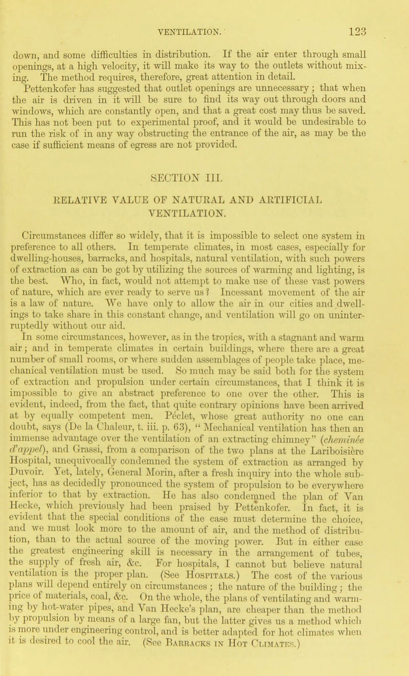 down, and some difficulties in distribution. If the air enter througli small openings, at a high velocity, it vnll make its way to the outlets ■\\'ithout mix- ing. The method requii'es, therefore, great attention in detail. Pettenkofer has suggested that outlet openings are unnecessary; that when the air is driven in it will be sure to find its way out through doors and windows, which are constantly open, and that a great cost may thus be saved. This has not been put to experimental proof, and it would be undesirable to run the risk of in any way obstructing the entrance of the air, as may be the case if sufficient means of egress are not provided. SECTIO^^^ in. IIELATIVE VALUE OF NATURAL AND ARTIFICIAL VENTILATION. Circumstances differ so widely, that it is impossible to select one system in preference to all others. In temperate cUmates, in most cases, especially for dwelling-houses, baiTacks, and hospitals, natural ventilation, with such powers (;f extraction as can be got by utilizing the soiu'ces of wanning and hghting, is the best. Who, in fact, would not attempt to make use of these vast powers of nature, which are ever ready to serve us'? Incessant movement of the air is a law of nature. We have only to allow the air in oiu' cities and dwell- ings to take share in this constant change, and ventilation will go on luiinter- ruptedly without our aid. In some circumstances, however, as in the tropics, with a stagnant and warm air; and in temperate climates in certain buildings, where there are a great number of small rooms, or where sudden assemblages of people take place, me- chanical ventilation must be used. 80 much may be said both for tlie system of extraction and propulsion under certain circiimstances, that I tliink it is impossible to give an abstract preference to one over the other. This is evident, indeed, fi-om the fact, that quite contrary opinions have been arrived at by equally competent men. P^clet, Avhose great authority no one can doubt, says (De la Clialeur, t. iii. p. 63),  Mechanical ventilation has then an immense advantage over the ventilation of an extracting chimney (cheminee cl'cqyj^el), and Gr<xssi, from a comparison of the two plans at the Lariboisifere Hospital, unequivocally condemned the system of extraction as arranged by Duvoir. Yet, lately. General Morin, after a fresh inquhy uito the whole sub- ject, has as decidedly pronounced the system of propulsion to be everywhei-e inferior to that by extraction. He has also condemned the plan of Van Hecke, which previously had been praised by Pettenkofer. In fact, it is evident that the special conditions of the case must determine the choice, and we must look more to the amoimt of air, and the method of distribu- tion, than to the actual soiu-ce of the moving power. But in either case the greatest engineering skill is necessary in the arrangement of tubes, the supply of fresh ah, &c. For hospitals, I cannot but believe natural ventdation is the proper plan. (See Hospitals.) The cost of the various plans wUl depend entirely on circumstances ; the nature of the building ; the price of materials, coal, &c. On tlie Avliole, the plans of ventilating and warm- ing by hot-water pipes, and Van Hecke's plan, are cheaper than the metliod by propulsion by means of a large fan, but the latter gives us a metliod which IS more under engineering control, and is better adapted for hot climates Avlieu it IS desired to cool the ah. (See Barracks in Hot Cli.matk.s.)