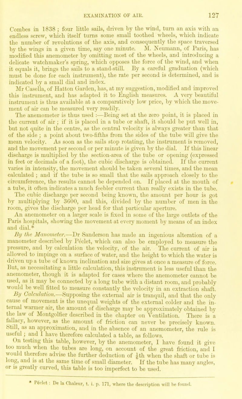 Combes in 1838 ; four little sails, driven by the wind, turn an axis with an endless screw, which itself turns some small toothed Avheels, which indicate the number of revolutions of the axis, and consequently the space traversed by the wings in a given time, say one minute. M. Keuniann, of Paris, has modified tliis anemometer by omitting most of the wheels, and introducing a delicate watchmaker's spring, which opposes the force of the wind, and when it equals it, brings the sails to a stand-stiU. By a careful graduation (which must be done for each instrument), the rate per second is determined, and is indicated by a small dial and index. Mr Casella, of Hatton Garden, has, at my suggestion, modified and improved this instrument, and has adapted it to English measures. A very beautiful instrument is thus available at a comparatively low price, by Avhicli the move- ment of air can be measured very readily. The anemometer is thus iised :—Being set at the zero point, it is placed in the ciu-rent of air; if it is placed in a tube or shaft, it should be put Avell in, but not quite in the centre, as the central velocity is always greater than that of the side ; a point about two-fifths from the sides of the tube svill give tlie mean velocity. As soon as the sails stop rotating, the instmment is removed, and the movement per second or per minute is given by the dial. If this linear discharge is multiplied by the section-area of the tube or opening (exjiressed in feet or decimals of a foot), the cubic discharge is obtained. If the current varies in intensity, the movement should be taken several times, and the mean calculated ; and if the tube is so small that the sails approach closely to the circumference, the results cannot be depended on. If placed at the mouth of a tube, it often indicates a much feebler current than really exists in the tube. The cubic discharge per second being known, the amount per hour is got by midtipl}ang by 3600, and this, divided by the number of men in the room, gives the discharge per head for that particular ajierture. An anemometer on a larger scale is fixed in some of the large outlets of the Paris hospitals, showing the movement at every moment by means of an index and dial.* By the Maiwmeter.—Dr Sanderson has made an ingenious alteration of a manometer described by Pcclet, which can also be employed to measure the pressure, and by calculation the velocity, of the air. The current of air is allowed to impinge on a surface of water, and the height to which the water is driven up a tube of kno^\^l inclination and size gives at once a measure of force. But, as necessitating a little calculation, this instrument is less useful than the anemometer, though it is adapted for cases where the anemometer cannot be used, as it may be connected by a long tube with a distant room, and probably would be well fitted to measm-e constantly the velocity in an extraction shaft. Bij Calculation.—Supposing the external air is tranquil, and that the only cause of movenient is the unequal weights of the external colder and the in- ternal warmer air, the amount of discharge may be approximately obtained by the law of Montgolfier described in the chapter on Ventilation. There is a fallacy, however, as the amount of friction can never be precisely known. Stdl, as an approximation, and in the absence of an anemometer, the ride is useful; and 1 have therefore calculated a table, as follows. On testing this table, however, by the anemometer, I have found it give too much when the tubes are long, on account of the great friction, and I would therefore advise the further deduction of ^th when the shaft or tube is long, and is at the same time of small diameter. If the tube has many angles, or is greatly curved, this table is too imperfect to be used. let: De la Chaleur, t. i. p. 171, where the description will be found.