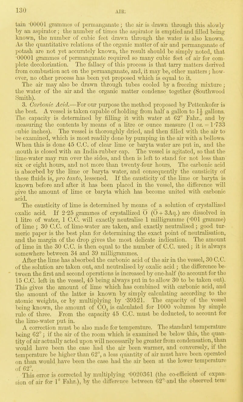tain 00001 gramuies uf permanganate; the air is drawn through this slowly by an aspirator; the number of times the asphator is emptied and filled being known, the number of cubic feet cbawn tlirough the water is also knoAvn. As the quantitative relations of the organic matter of air and permanganate of potash are not yet accurately Icno'svnj the result should be simply noted, that •00001 grammes of permanganate required so many cubic feet of au* for com- plete decolorization. The fallacy of this process is that tarry matters derived from combustion act on the permanganate, and, it may be, other matters; how- ever, no other process has been yet proposed which is equal to it. The air may also be drawn tlirough tubes cooled by a freezing mixture ; the water of the air and the organic matter condense together (Southwood Smith). 3. Carbonic Acid.—For our purpose the method proposed by Pettenkofer is the best. A vessel is taken capable of holding from half a gallon to 1J gallons. The capacity is determined by filhng it with water at 62° Fahr., and by lueasuriug the contents by means of a litre or ounce measiu'e (1 oz. = 1733 cubic inches). The vessel is thoroughly dried, and then filled with the air to be examined, wliich is most readily done by pumpiag in the air with a bellows. When this is done 45 C.C. of clear hme or baryta water are put in, and the iuouth is closed with an India-rubber cap. The vessel is agitated, so that the Hme-water may run over the sides, and then is left to stand for not less than six or eight hours, and not more than twenty-four hoiu's. The carbonic acid is absorbed by the lime or baryta water, and consequently the causticity of these fl.uids is, xoro tanto, lessened. If the causticity of the lime or baryta is Imown before and after it has been placed in the vessel, the difference will give the amount of lime or baryta which has become imited with carbonic acid. The causticity of Hme is determined by means of a solution of crystallized oxalic acid. If 2-25 grammes of crystallized 0 (0-l- 3Aq.) are dissolved m 1 litre of water, 1 C.C. wiU exactly neutralise 1 milligramme ('001 gramme) of lime; 30 C.C. of lime-water are taken, and exactly neutralised; good tur- meric j)aper is the best plan for determining the exact point of neutralisation, and the margin of the ch'op gives the most dehcate indication. The amoiuit of Hme m. the 30 C.C, is then equal to the nrunber of C.C. used; it is always somewhere between 34 and 39 milligrammes. After the lime has absorbed the carbonic acid of the ah in the vessel, 30 C.C. of the solution are taken out, and neutraHsed by oxalic acid ; the difference be- tween the first and second operations is increased by one-half (to account for the 15 C.C. left in the vessel, 45 being always put in to allow 30 to be taken out). This gives the amount of Hme which has combmed with carbonic acid, and the amount of the latter is Icnown by simply calculatmg according to the atomic weights, or by multiplying by '39521. The capacity of the vessel being knoAvn, the amoimt of CO^ is calcidated for 1000 volumes by simple rule of throe. From the capacity 45 C.C. must be deducted, to account for the Hme-Avater put in. A coiTcction must bo also made for temperature. Tlic standard temperatiuv lieing 62°; if the air of the room which is examined bo below tliis, the quan- tity of air actually acted upon wiU necessarily be greater froui condensation, than would have been the case had the au- been warmer, and conversely, if the temperature be liigher than 62°, a less quantity of air must have been operated on than would have been the case had the air been at the lower tempcraturi' of 62°. . This error is corrected by multiplying -0020361 (the co-efficient of expan- sion of air for 1 Fahr.), by the dilTerenoe between 62° and the observed tern-