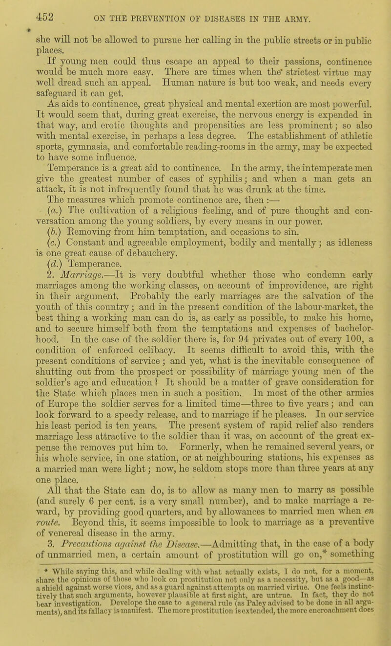 she will not be allowed to pursue her calling in the public streets or in public places. If young men could thus escape an appeal to their passions, continence would be much more easy. There are times wlien the* strictest virtue may well dread such an appeal. Human nature is but too weak, and needs every safeguard it can get. As aids to continence, great physical and mental exertion are most powerful. It would seem that, during great exercise, the nervous energy is expended in that way, and erotic thoughts and propensities are less prominent; so also with mental exercise, in perhaps a less degree. The establishment of athletic sports, gymnasia, and comfortable reading-rooms ia the army, may be expected to have some influence. Temperance is a great aid to continence. In the army, the intemperate men give the greatest number of cases of syphilis; and when a man gets an attack, it is not infrequently found that he was drunk at the time. The measm'es which promote continence are, then :— (a.) The cultivation of a religious feeling, and of pure thought and con- versation among the young soldiers, by every means in our power. (b.) Eemoving from him temptation, and occasions to sin. (c.) Constant and agreeable employment, bodily and mentally; as idleness is one great cause of debauchery. (d.) Temperance. 2. Marriage.—It is very doubtful whether those who condemn early marriages among the working classes, on account of improvidence, are right in their argument. Probably the early marriages are the salvation of the youth of this country; and in the present condition of the labour-market, the best thing a working man can do is, as early as possible, to make his home, and to secure himself both from the temptations and expenses of bachelor- hood. In the case of the soldier there is, for 94 privates out of every 100, a condition of enforced celibacy. It seems difficult to avoid this, with the present conditions of service; and yet, what is the iuevitable consequence of shutting out from the prospect or possibility of marriage yoimg men of the soldier's age and education 1 It should be a matter of grave consideration for the State which places men in such a position. In most of the other armies of Europe the soldier serves for a limited time—three to five years ; and can look forward to a speedy release, and to marriage if he pleases. In our service his least period is ten years. The present system of rapid relief also renders marriage less attractive to the soldier than it was, on account of the great ex- pense the removes put him to. Formerly, when he remained several years, or his whole service, in one station, or at neighbomiug stations, his expenses as a married man were light; now, he seldom stops more than tliree years at any one place. AH that the State can do, is to allow as many men to marry as possible (and surely 6 per cent, is a very small number), and to make marriage a re- ward, by providing good quarters, and by allowances to married men when eii route. Beyond this, it seems impossible to look to marriage as a preventive of venereal disease in the army. 3. Precaniiom against the Disease.—Admitting that, in the case of a body of unmarried men, a certain amoimt of jDrostitution will go on,* something * While saying this, and wliile dealing with what actually exists, I do not, for a moment, share the opinions of those who look on prostitution not only as a necessity, but as a good—as a shield against worse vices, and as a guard against attempts on married virtue. One feels instinc- tively that such arguments, however plausible at first sight, are untrue. In fact, they do not bear investigation. Develope the case to a general nde (as Paley advised to be done in all argu- ments), and its fallacy is manifest. The more prostitution isextended, the more encroachment does