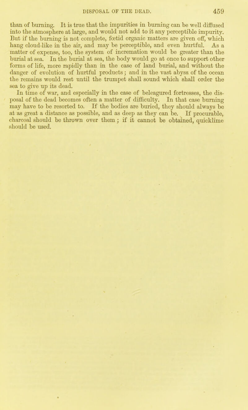 than of bui-ning. It is true that the impurities in burning can be well diffused into the atmosphere at large, and would not add to it any perceptible impurity. But if the burning is not complete, foetid organic matters are given off, which hang cloud-like in the air, and may be perceptible, and even hurtful. As a matter of expense, too, the system of incremation would be greater than the burial at sea. In the burial at sea, the body would go at once to support other forms of life, more rapidly than in the case of land burial, and without the danger of evolution of hurtful products; and in the vast abyss of the ocean the remains would rest until the trumpet shall sound which shall order the sea to give up its dead. In time of war, and especially in the case of beleagured fortresses, the dis- posal of the dead becomes often a matter of difficulty. In that case burning may have to be resorted to. If the bodies are buried, they should always be at as great a distance as possible, and as deep as they can be. If procurable, charcoal shoidd be thrown over them; if it cannot be obtained, quicklime shoidd be used.