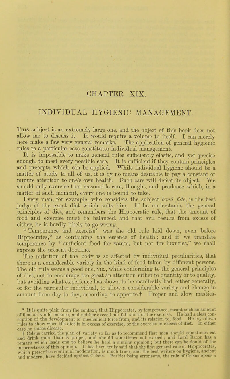 INDIVIDUAL HYGIENIC MANAGEMENT. This subject is an extremely large one, and tlie object of tliis book does not aUow me to discuss it. It woiild require a volume to itself. I can merely here make a few very general remarks. The application of general hygienic rules to a particular case constitutes individual management. It is impossible to make general rules sufficiently elastic, and yet precise enough, to meet every possible case. It is sufficient if they contain principles and precepts which can be applied. While individual hygiene should be a matter of study to all of us, it is by no means desirable to pay a constant or minute attention to one's own health. Such care avlU defeat its object. We should only exercise that reasonable care, thought, and prudence which, in a matter of such moment, every one is bound to take. Every man, for example, who considers the subject bond fide, is the best judge of the exact diet which suits him. If he imderstands the general principles of diet, and remembers the Hippocratic rule, that the amount of food and exercise must be balanced, and that evil results from excess of either, he is hardly likely to go m-ong.  Temperance and exercise was the old rule laid do\vn, even before Hippocrates,* as containing the essence of health; and if we translate temperance by  sufficient food for wants, but not for luxiu'ies, we shall express the present doctrine. The nutrition of the body is so aifected by individual peculiarities, that there is a considerable variety in the kind of food taken by different persons. The old rule seems a good one, viz., whUe conforming to the general prmciples of diet, not to encoiu-age too great an attention either to quantity or to quality, but avoiding what experience has sho\vn to be manifestly bad, eitlier generally, or for the particular individual, to allow a considerable variety and change in amount from day to day, according to appetite.t Proper and slow mastica- * It is quite plain from the context, that Hippocrates, ijy temperance, meant such an amount of food as would balance, and neither exceed nor fall short of the exercise. He had a clear con- ception of the development of mechanical force from, and its relation to, food. He lays ilown rules to show when the diet is in excess of exercise, or the exercise in excess of diet. In either case he traces disease. f Celsus caiTied the plan of variety so far as to recommend that men should sometimes eat and drink more than is proper, and should sometimes not exceed : and Lord Bacon has a remark which leads one to believe he held a similar opiniort ; but there can be doubt of the incorrectness of this opinion. It has been tridy said that the first general rule of Hipprocrates, which prescribes continual moderation, is muc\i truer, and the best writers on hypiene, ancient and modem, have decided against f'elsuR. Besides being erroneous, the nUe of Celsus opens a