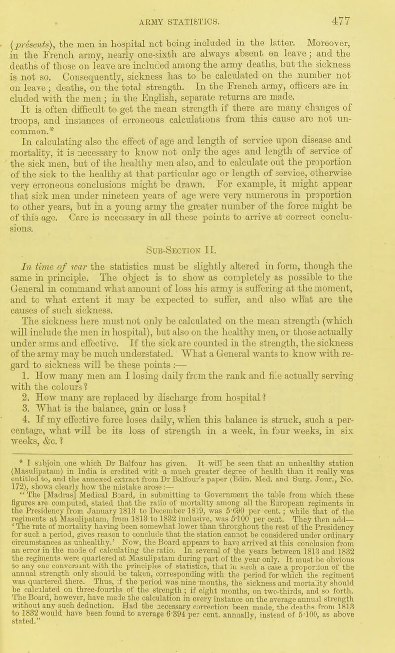 (presents), the men in hospital not being included in the latter. Moreover, in the French army, neai-ly one-sixth are always absent on leave; and the deaths of those on leave are mcluded among the army deaths, but the sickness is not so. Consequently, sickness has to be calculated on the number not on leave; deaths, on the total strength. In the French army, officers are m- cluded -with the men ; in the English, separate returns are made. It is often difficult to get the mean strength if there are many changes of troops, and instances of erroneous calculations from this cause are not im- common.* In calculating also the effi^ct of age and length of service upon disease and mortality, it is necessary to know not only the ages and length of sendee of the sick men, but of the healthy men also, and to calculate out the proportion of the sick to the healthy at that particidar age or length of service, otherwise veiy erroneous conclusions might be dra-wn. For example, it might appear that sick men under nineteen years of age were very numerous in proportion to other years, but in a young army the greater number of the force might be of this age. (Jare is necessary in all these points to arrive at con-ect conclu- sions. Sub-Section II. In time of war the statistics must be slightly altered in form, though the same in prmciple. The object is to show as completely as possible to the General in command what amount of loss his army is suffering at the moment, and to what extent it may be expected to suffer, and also what are the causes of such sickness. The sickness here must not only be calculated on the mean strength (whicli will include the men in liospital), but also on the healthy men, or those actually imder arms and effective. If the sick are counted in the strength, the siclcness of the army may be much understated. What a General wants to know with re- gard to sickness wiU be these points :— 1. How man_y men am I losmg daily from the rank and file actually serving with the colours 1 2. How many are replaced by discharge from hospital 1 3. What is the balance, gain or loss? 4. If my effective force loses daily, when this balance is struck, such a per- centage, what will be its loss of strength in a week, in four weeks, in six Aveeks, &c. ? * I subjoin one which Dr Balfour has given. It will be seen that an unhealthy station (Ma.sulipatani) in India is credited with a much greater degree of health than it really was entitled to, and the annexed extract from Dr Balfour's paper (Edin. Med. and Surg. Jour., No. 172), shows clearly how the mistake arose:—  The [Madras] Medical Board, in submitting to Government the table from which these figures are computed, stated that the ratio of mortality among all the European regiments in the Presidency from January 1813 to December 1819, was 5*690 jjer cent.; while that of the regiments at Masulipatam, from 1813 to 1832 inclusive, was 5100 per cent. They then add— ' The rate of mortality having been somewhat lower than throughout the rest of the Presidency for such a period, gives reason to conclude that the station cannot be considered under ordinary circumstances as luihealthy.' Now, the Board appears to have anived at this conclusion from an error in the mode of calculating the ratio. In several of the years between 1813 and 1832 the regiments were quartered at Masulipatam during part of the year only. It must be obvious to any one conversant with the principles of statistics, that in such a case a proportion of the annual strength only should be taken, coiTesponding with the period for which the regiment was quartered there. Thus, if the period was nine months, the sickness and mortality should be calculated on three-fourths of the strength ; if eight months, on two-thirds, and so forth. The Board, however, have made the calculation in every instance on the average annual strength without any such deduction. Had the necessary correction been made, the deaths from 1813 to 1832 would have been found to average 6-394 per cent, annually, instead of 5-100, as above stated.