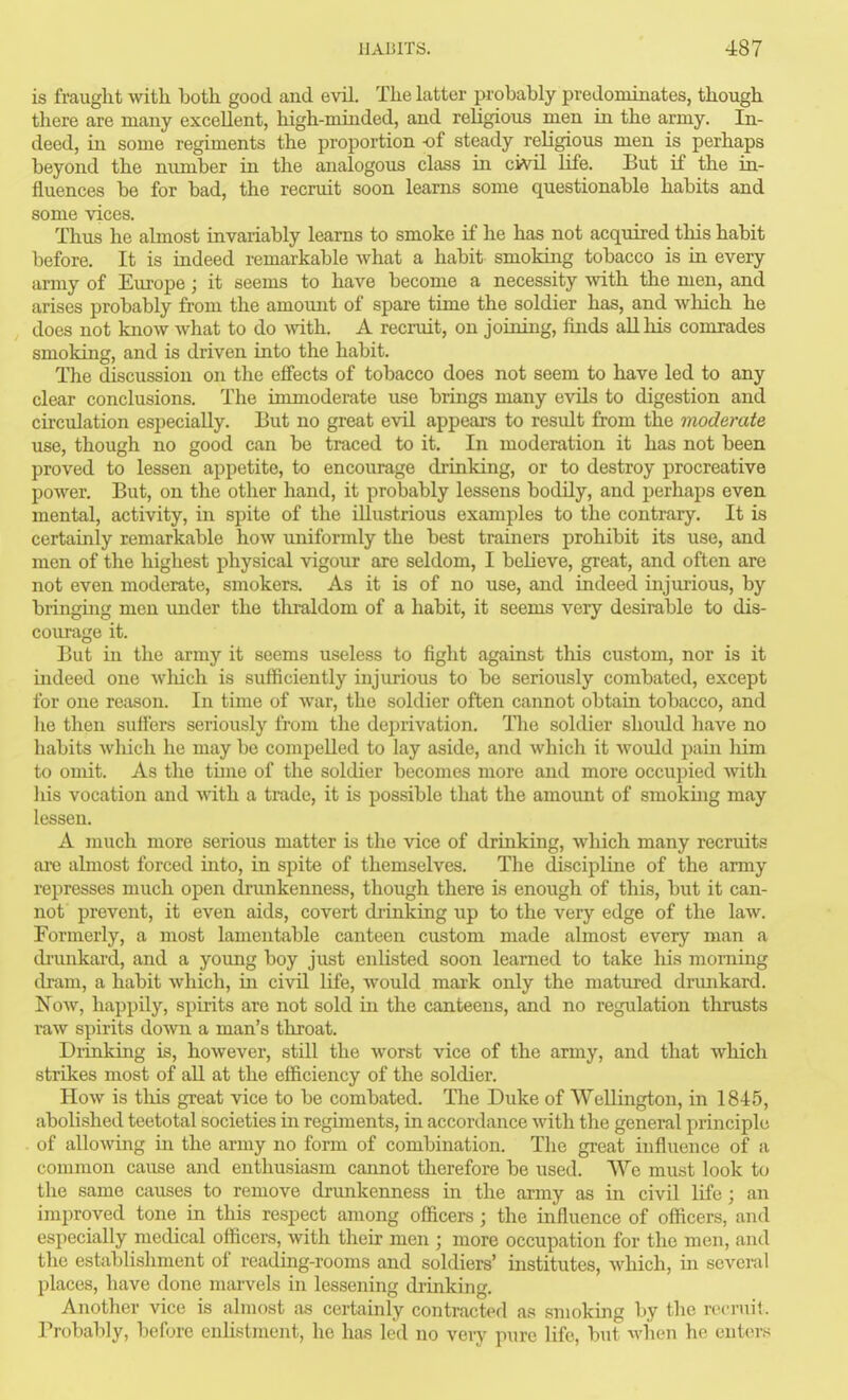 is fraught with both good and evil. The latter probably predominates, though there are many excellent, high-minded, and religious men in the army. In- deed, in some regiments the proportion -of steady religious men is perhaps beyond the number in the analogous class in civil life. But if the in- fluences be for bad, the recruit soon learns some questionable habits and some vices. Thus he almost invariably learns to smoke if he has not acquired this habit before. It is indeed remarkable what a habit smoking tobacco is in every army of Europe; it seems to have become a necessity with the men, and arises probably from the amount of spare time the soldier has, and wliich he does not know what to do with. A recruit, on joining, finds all his comrades smoking, and is driven into the habit. The discussion on the effects of tobacco does not seem to have led to any clear conclusions. The immoderate use brings many evils to digestion and cu'culation especially. But no great evil appears to result from the moderate use, though no good can be traced to it. In moderation it has not been proved to lessen appetite, to encourage drinking, or to destroy procreative power. But, on the other hand, it probably lessens bodily, and perhaps even mental, activity, in spite of the illustrious examples to the contrary. It is certainly remarkable how uniformly the best trainers prohibit its use, and men of the highest physical vigour are seldom, I beUeve, great, and often are not even moderate, smokers. As it is of no use, and indeed injm'ious, by bringing men irnder the thraldom of a habit, it seems very desirable to dis- courage it. But in the army it seems useless to fight against this custom, nor is it indeed one which is sufficiently injurious to be seriously combated, except for one reason. In time of war, the soldier often cannot obtain tobacco, and he then suffers seriously from the deprivation. The soldier should have no habits which he may be compelled to lay aside, and which it Avould pain liim to omit. As the time of the soldier becomes more and more occupied with lus vocation and with a trade, it is possible that the amount of smoking may lessen. A much more serious matter is the vice of drinking, which many recruits ai'e almost forced into, in spite of themselves. The discipline of the army represses much open drimkenness, though there is enough of this, but it can- not prevent, it even aids, covert drinking up to the very edge of the law. Formerly, a most lamentable canteen custom made almost every man a di'unkard, and a young boy just enlisted soon learned to take his morning dram, a habit which, m civil life, Avould mark only the matured dnmkard. NoAv, happily, spirits are not sold in the canteens, and no regulation tlirusts raw spirits doAvn a man's throat. Drinking is, however, still the worst vice of the army, and that which strikes most of all at the efficiency of the soldier. How is tliis great vice to be combated. The Duke of Wellington, in 1845, abolished teetotal societies in regiments, in accordance with the general principle of allowing m the army no form of combination. The great influence of a common cause and enthusiasm cannot therefore be used. We must look to the same causes to remove drimkenness in the army as in civil life; an improved tone in this respect among officers; the influence of officers, and especially medical officers, with their men ; more occupation for the men, and the establishment of reading-rooms and soldiers' institutes, which, in several places, have done marvels in lessening drinking. Another vice is almost ;is certainly contracted as smoking l)y the rocruil. Probably, before enlistment, he has led no very pure life, but when he enters