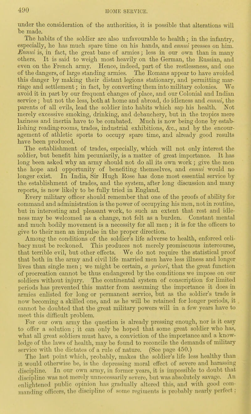 under the consideration of the authorities, it is possible that alterations wiU be made. The habits of the soldier are also unfavourable to health; in the infantry, especially, he has much spare time on his hands, and ennui presses on him. Enmd is, in fact, the great bane of armies; less in our own than in many others. It is said to weigh most heavily on the German, the Eussian, and even on the French army. Hence, indeed, part of the restlessness, and one of the dangers, of large standing armies. The Eomans appear to have avoided this danger by making their distant legions stationary, and pennitting mar- riage and settlement; in fact, by converting them into military colonies. We avoid it in part by our frequent changes of place, and our Colonial and Indian service; but not the less, both at home and abroad, do idleness and ennui, the parents of all evils, lead the soldier into habits which sap his health, Not merely excessive smolcing, drinking, and debauchery, but in the tropics mere laziness and inertia have to be combated. Much is now being done by estab- lisliing reading-rooms, trades, industrial exhibitions, &c., and by the encour- agement of athletic sports to occupy spare time, and already good results have been produced. The establishment of trades, especially, which will not only interest the soldier, but benefit him pecuniarily, is a matter of great importance. It has long been asked why an army should not do all its own work; give the men the hope and opportunity of benefiting themselves, and ennui would no longer exist. In India, Sir Hugh Eose has done most essential service by the establishment of trades, and the system, after long discussion and many reports, is now likely to be fully tried in England. Every military officer should remember that one of the proofs of ability for command and administration is the power of occupying his men, not in routine, but in interesting and pleasant work, to such an extent that rest and idle- ness may be welcomed as a change, not felt as a burden. Constant mental and much bodily movement is a necessity for all men; it is for the officers to give to their men an impulse in the proper direction. Among the conditions of the soldier's life adverse to health, enforced celi- bacy must be reckoned. This produces not merely promiscuous intercourse, that terrible evil, but other efi'ects. We do not require the statistical proof that both in the army and civil life married men have less dlness and longer lives than single men; we might be certain, a j^riori, that the great function of procreation cannot be thus endangered by the conditions we impose on our soldiers without injury. The continental system of conscription for limited periods has prevented this matter from assuming the importance it does m armies enlisted for long or permanent service, but as the soldier's trade is now becoming a skilled one, and as he vnU. be retained for longer periods, it cannot be doubted that the great military powers will in a few years have to meet this difficult problem. For our own army the question is already pressing enough, nor is it easy to oifer a solution; it can only be hoped that some great soldier who ha,s, what all great soldiers must have, a conviction of the importance and a know- ledge of the laws of health, may be found to reconcile the demands of nulitary service with the dictates of a rule of nature. (Sec page 450.) The last point which, probably, makes the soldier's life less healthy than it would otherwise be, is the depressing inoral effect of severe and harassing discipline. In our own army, in former yeurs, it is impossible to doubt that discipline was not merely nnnecossarily severe, but Avas absolutely savage. An enlightened public opinion has gradually altered this, and vnth good com- manding officers, the discipline of some regiments is probably nearly perfect: