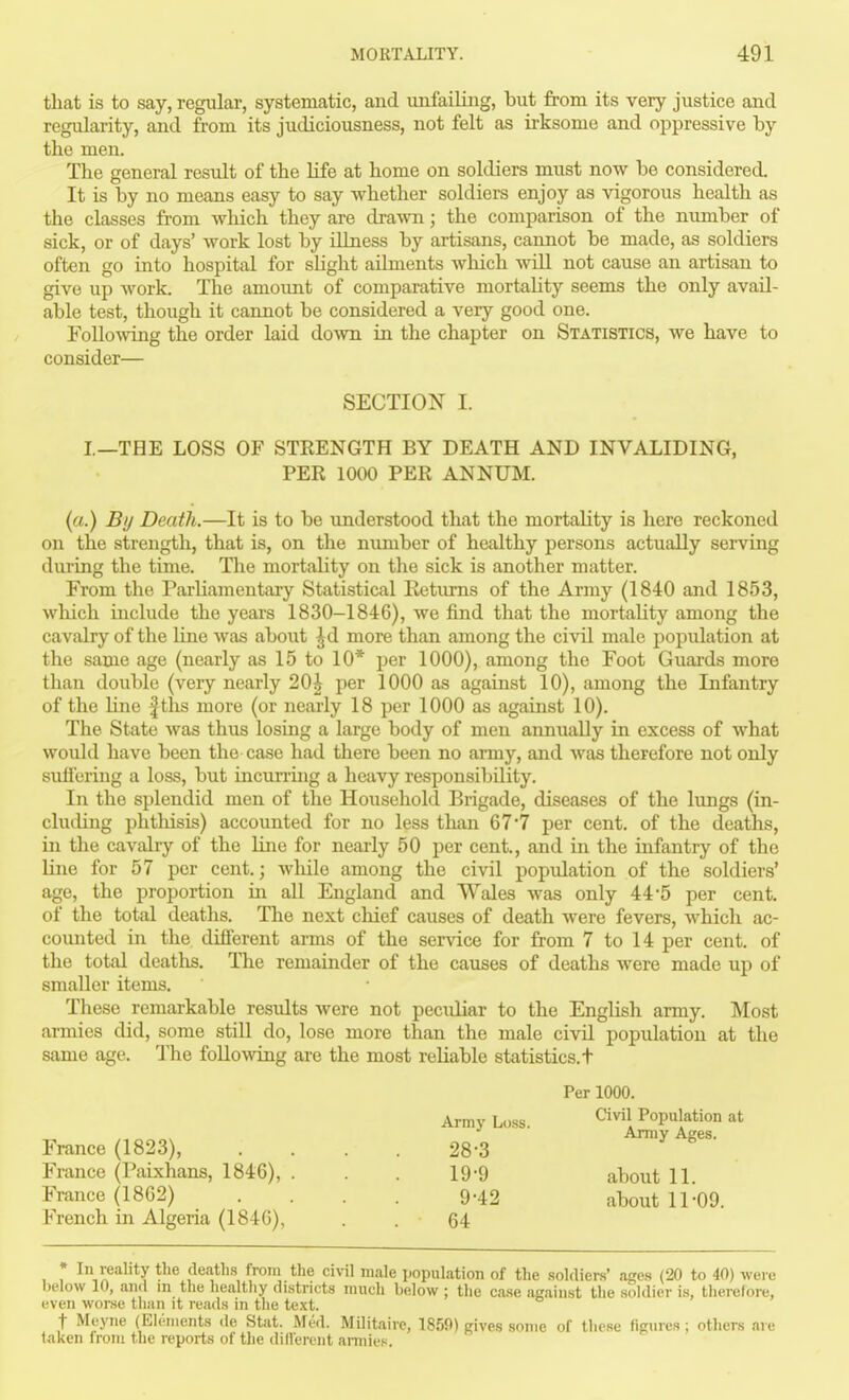 that is to say, regular, systematic, and unfailing, but from its very justice and regularity, and from its judiciousness, not felt as irksome and oppressive by the men. The general result of the life at home on soldiers must now be considered. It is by no means easy to say whether soldiers enjoy as vigorous health as the classes from which they are drawn; the comparison of the number of sick, or of days' work lost by illness by artisans, cannot be made, as soldiers often go into hospital for shght ailments which will not cause an artisan to give up work. The amoimt of comparative mortality seems the only avail- able test, though it cannot be considered a very good one. ^ollo^ving the order laid do^vn. in the chapter on Statistics, we have to consider— SECTION I. I—THE LOSS OF STRENGTH BY DEATH AND INVALIDING, PER 1000 PER ANNUM. (a.) By Death.—It is to be understood that the mortality is here reckoned on the strength, that is, on the number of healthy persons actually serving dui'ing the time. The mortality on the sick is another matter. From the Parliamentary Statistical Eetiuns of the Army (1840 and 1853, which include the years 1830-1846), we find that the mortality among the cavalry of the line was about Jd more than among the civil male population at the same age (nearly as 15 to 10* per 1000), among the Foot Guards more than double (very nearly 20^ per 1000 as against 10), among the Infantry of the Une |ths more (or nearly 18 per 1000 as against 10). The State was thus losing a large body of meu annually in excess of what woidd have been the case had there been no army, and Avas therefore not only suflering a loss, but inctining a heavy responsibility. In the splendid men of the Household Brigade, diseases of the lungs (in- cluding phthisis) accounted for no less than 6 7 7 per cent, of the deaths, in the cavalry of the line for nearly 50 per cent., and in the infantry of the line for 57 per cent.; wliilo among the civil population of the soldiers' age, the proportion in all England and Wales was only 44-5 per cent, of the total deaths. The next chief causes of death were fevers, which ac- counted in the difierent arms of the service for from 7 to 14 per cent, of the total deaths. The remainder of the causes of deaths were made up of smaller items. These remarkable residts were not peculiar to the English army. Most armies did, some still do, lose more than the male civil population at the same age. The folloAving are the most reliable statistics.t France (1823), France (Paixhans, 1846), . France (1862) French in Algeria (1846), Army Loss. 28-3 19-9 9-42 64 Per 1000. Civil Population at Army Ages. about 11. about 11-09. • In reality the deaths from the civil male population of the soldiers' ages (20 to 40) wei-e below 10, and m the healthy districts much below ; the ca.se against the soldier is, therefore, even worse than it reads in the text. t Meyne (Elements de Stat. Mi-d. Militaire, 1859) gives some of these figures; others are iakcn from the reports of the difierent armies.