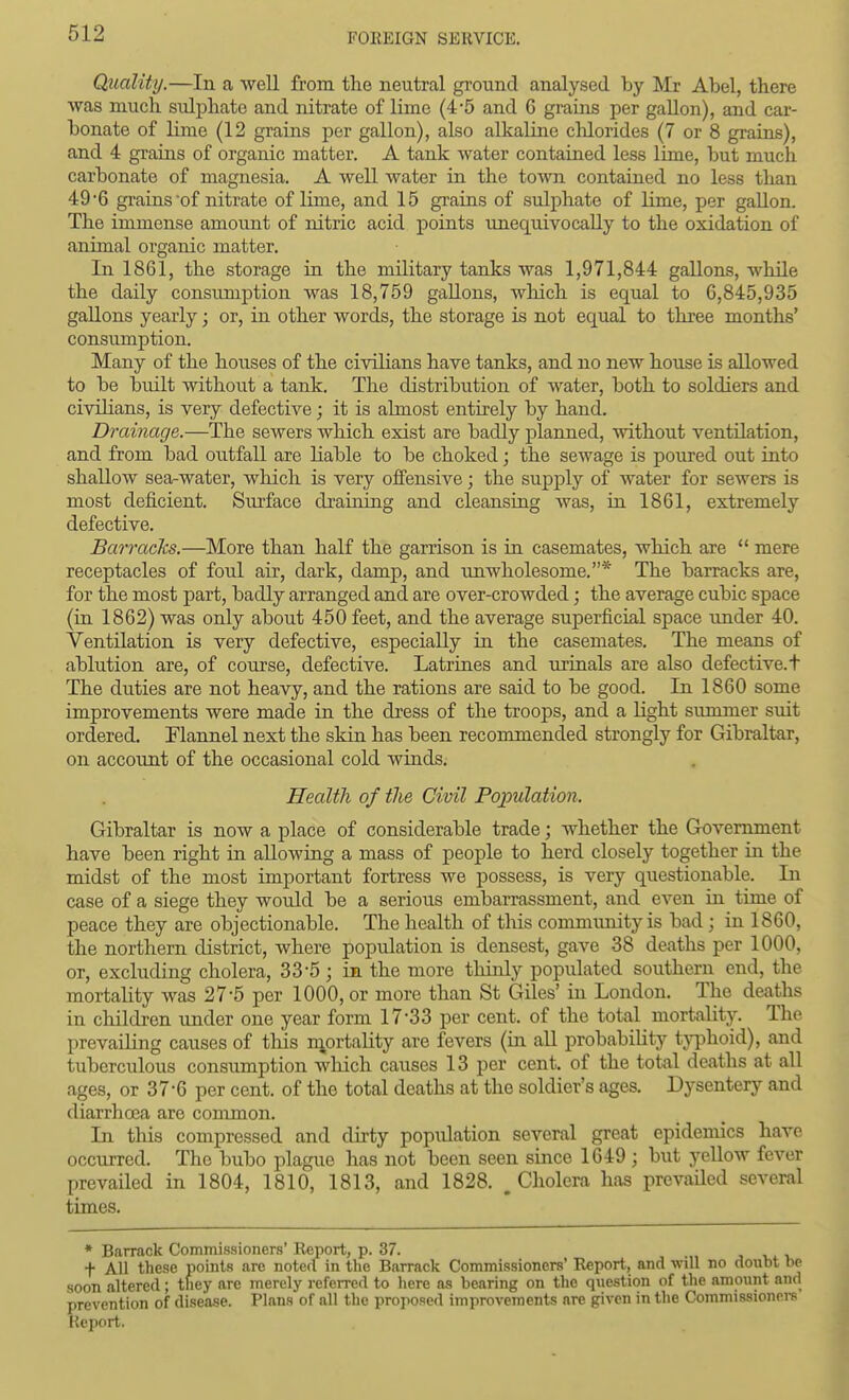 Quality.—In a well from the neutral ground analysed by Mr Abel, there was much sidphate and nitrate of lime (4-5 and 6 grains per gallon), and car- bonate of lime (12 grains per gallon), also alkaline clilorides (7 or 8 grains), and 4 grains of organic matter. A tank water contained less lime, but much carbonate of magnesia. A well water in the town contained no less than 49*6 grains of nitrate of lime, and 15 grains of sulphate of lime, per gallon. The immense amount of nitric acid points unequivocally to the oxidation of animal organic matter. In 1861, the storage in the military tanks was 1,971,844 gallons, while the daily consumption was 18,759 gallons, which is equal to 6,845,935 gallons yearly; or, in other words, the storage is not equal to three months' consumption. Many of the houses of the civilians have tanks, and no new house is allowed to be built without a tank. The distribution of water, both to soldiers and civilians, is very defective; it is almost entirely by hand. Drainage.—The sewers which exist are badly planned, without ventilation, and from bad outfall are liable to be choked; the sewage is poured out into shallow sea-water, which is very offensive; the supply of water for sewers is most deficient. Surface draining and cleansing was, in. 1861, extremely defective. Barracks.—More than half the garrison is in casemates, which are  mere receptacles of foul air, dark, damp, and iinwholesome.* The barracks are, for the most part, badly arranged and are over-crowded; the average cubic space (in 1862) was only about 450 feet, and the average superficial space under 40. Ventilation is very defective, especially in the casemates. The means of ablution are, of course, defective. Latrines and urinals are also defective. + The duties are not heavy, and the rations are said to be good. In 1860 some improvements were made in the dress of the troops, and a light summer suit ordered. Flannel next the skin has been recommended strongly for Gibraltar, on account of the occasional cold winds. Health of the Civil Population. Gibraltar is now a place of considerable trade; whether the Government have been right in aUowiag a mass of people to herd closely together in the midst of the most important fortress we possess, is very questionable. In case of a siege they would be a serious embarrassment, and even in time of peace they are objectionable. The health of this community is bad ; in 1860, the northern district, where population is densest, gave 38 deaths per 1000, or, excluding cholera, 33-5 ; in the more thinly populated southern end, the mortality was 27-5 per 1000, or more than St Giles' in London. The deaths in children under one year form 17*33 per cent, of the total mortality. The prevailing causes of this niortality are fevers (in all probability tjTjhoid), and tuberculous consumption which causes 13 per cent, of the total deaths at all ages, or 37*6 per cent, of the total deaths at the soldier's ages. Dysentery and diarrhrea are common. In this compressed and dirty population several great epidemics hare occurred. The bubo plague has not been seen since 1649 ; but yellow fever prevailed in 1804, 1810, 1813, and 1828. ^Cholera has prevaUed several times. ♦ Barrack Commissioners' Report, p. 37. t All these points are noted in the Barrack Commissioners' Report, and will no doubt be soon altered ; they are merely referred to here as bearing on the qxiestion of the amount and prevention of disease. Plans of all the proposed improvements are given in the Commissionei-s Keport.