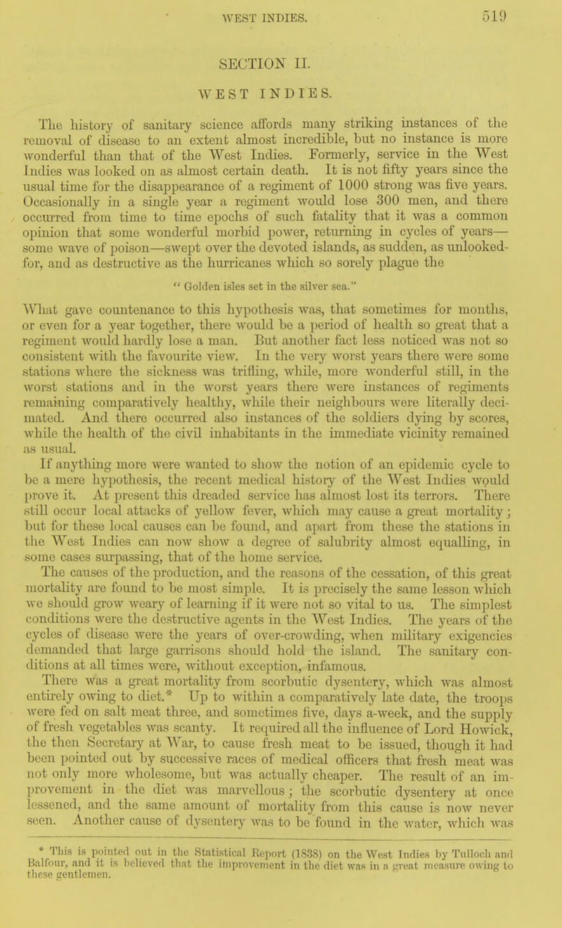 SECTION II. WEST INDIES. The history of sanitary science affords many striking instances of the removal of disease to an extent almost incredible, but no instance is more wonderful than that of the West Indies. Formerly, service in the West Indies was looked on as almost certain death. It is not fifty years since the usual time for the disappearance of a regiment of 1000 strong Avas five years. Occasionally in a single year a regunent would lose 300 men, and there occm-red fi-om time to time epochs of such fatality that it was a common opinion that some wonderful morbid power, returning in cycles of years— some wave of poison—swept over the devoted islands, as sudden, as unlooked- for, and as destructive as the hurricanes wliich so sorely plague the  Golden i.sles set in the silver sea. \Vliat gave countenance to this hypothesis was, that sometimes for months, or even for a year together, there would be a period of health so great that a regiment would hardly lose a man. But another fact less noticed was not so consistent with the favourite view. In the very worst years there were some stations where the sickness was trifling, while, more wonderful still, in the worst stations and in the worst years there were instances of regiments remaining comparatively healthy, while their neighbours were literally deci- mated. And there occurred also instances of the soldiers dying by scores, while the health of the civil inhabitants in the immediate vicinity remained as iisual. If anytliing more were wanted to show the notion of an epidemic cycle to be a mere hypothesis, the recent medical history of the West Indies Avould l)rove it. At present this dreaded service has almost lost its terroi'S. There .still occur local attacks of yellow fever, which may cause a great mortality; but for these local causes can be found, and apart from these the stations in the West Indies can now show a degree of salubrity almost equalling, in some cases surpassing, that of the home service. The causes of the production, and the reasons of the cessation, of this great mortality are found to be most simple. It is precisely the same lesson wliich we should grow weary of learning if it were not so vital to us. The simplest conditions were the destructive agents in the West Indies. The years of the cycles of disease were the years of over-crowding, when military exigencies demanded that large garrisons shoidd hold the island. The sanitary con- ditions at aU times Avere, Avithout exception, infamous. There was a great mortality from scorbutic dysentery, Avhich was almost entii-ely OAving to diet.* Up to Avitliin a comparatively late date, the troops Avere fed on salt meat tlixee, and sometimes five, days a-Aveek, and the supply of fresh vegetables Avas scanty. It required all the influence of Lord Howick, the then Secretary at War, to cause fresh meat to be issued, though it had been pointed out by successive races of medical officers that fresh meat Avas not only more Avholesome, but Avas actually cheaper. The result of an im- provement in the diet was marA^ellous; the scorbutic dysentery at once lessened, and the same amount of mortality from this cause is noAv never seen. Another cause of dysentery Avas to be found in the Avater, which was * Tliis is pointed out in the Statistical Report (1838) on the We.st Indies by Tullodi and Balfour, and it is believed that the improvement in the diet was in n peat measure owing to these gentlemen.