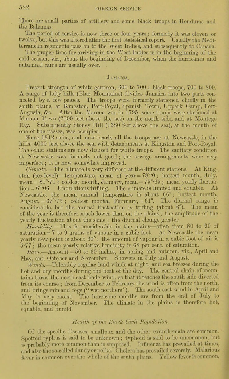 TJicre are small parties of artillery aud some black troops in Honduras and the Bahamas. The period of seivice is now three or four years; formerly it was eleven or twelve, but this was altered after the first statistical report. Usually the Medi- terranean regunents pass on to the West Indies, and subsequently to Canada. The proper time for arriving in the West Indies is in the beginning of the cold season, viz., about the beginning of December, when the hurricanes and autumnal rains are usually over. . Jamaica. Present strength of white garrison, 600 to 700 ; black troops, 700 to 800. A range of lofty hills (Blue Mountains) - divides Jamaica into two parts con- nected by a few passes. The troops were formerly stationed chiefly in the south plains, at Kingston, Port-Eoyal, Spanish ToAvn, Uppark Camp, Fort- Augusta, &c. After the Maroon war in 1795, some troops Avere stationed at Maroon Town (2000 feet above the sea) on the north side, and at Montego Bay. Subsequently Stoney Hill (1380 feet above the sea), at the mouth of one of the passes, was occuj)ied. Since 1842 some, and now nearly all the troops, are at Newcastle, in the hills, 4000 feet above the sea, with detachments at Kingston and Port-Eoyal. The other stations are now disused for white troops. The sanitary condition at iN'ewcastle was formerly not good; the sewage arrangements were very imperfect; it is now someAvhat improved. Climate.—The climate is very diflPerent at the different stations. At King- ston (sea-level)—temperature, mean of year = 78° 0; hottest month, July, mean= 81°-71 ; coldest montla, January, mean= 75°-65 ; mean yearly fluctua- tion = 6° 06. Undulations trifling. The climate is limited and equable. At Newcastle, the mean annual temperature is about 66°; hottest month, August, = 67°-75 ; coldest month, February, = 61°. The diurnal range is considerable, but the annual fluctuation is trifling (about 6°). The mean of the year is therefore much lower than on the plains; the amplitude of the yearly fluctuation about the same ; the diurnal change greater. Humidity.—This is considerable in the plains—often from 80 to 90 of saturation = 7 to 9 grains of vapour in a cubic foot. At NeAvcastle the mean yearly dew-point is about 60°; the amount of vapour in a cubic foot of air is 5*77 ; the mean yearly relative humidity is 68 per cent, of saturation. Rain.—Amount 50 to 60 inches, in spring and autumn, \dz., April and May, and October and November. ShoAvers in July and August. Winds.—Tolerably regular land Avinds at night, and sea breezes during the hot and dry months diiring the heat of tlie day. The central chain of moun- tains turns the north-east trade Avind, so that it reaches the south side diverted from its course; from December to February the \x\m\ is often from the north, and brings rain and fogs ( Avet northers). The south-east AvLud in April and May is very moist. The hurricane months are from the end of July to the beginning of November. The climate in the plains is therefore hot, equable, and humid. Health of the Black Civil Popidation. Of the specific diseases, smallpox and the other exanthemata are common. Spotted typhus is said to bo unknoAvn ; typhoid is said to be uncominou, Imt is probably more common tlian is supposed. Influ(^nza has prevailed at times, and also the so-called dandy or polka. (Hiolera has prevailed scA'-eroly. Malarious fever is common over the Avhole of the south plains. YoIIoav feA'cr is common.