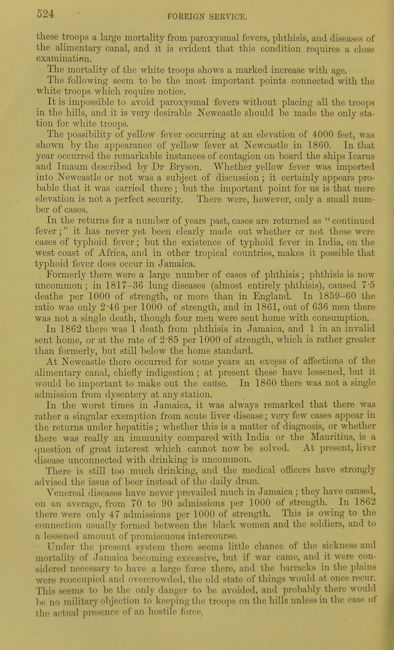 these troops a large mortality from paroxysmal fevers, phthisis, and diseases of the alimentary canal, and it is evident that this condition requires a close examination. The mortality of the white troops shows a marked increase with age. The following seem to be tlie most important points connected with the white troops Avhich require notice. It is impossible to avoid paroxysmal fevers without placing all the troops in the hills, and it is very desirable Newcastle should be made the only sta- tion for white troops. The possibility of yellow fever occiu'ring at an elevation of 4000 feet, was shown by the appearance of yellow fever at ]Sewcastle in 1860. In that year occurred the remarkable instances of contagion on board the ships Icarus and Imaimi described by Dr Bryson. ^-VTiether yellow fever was imported into JN^ewcastle or not was a subject of discussion; it certainly apjjears pro- bable that it was carried there; but the important point for us is that mere elevation is not a perfect security. There were, however, only a small num- ber of cases. In the returns for a number of years past, cases are retiu-ned as  continued fever; it has never yet been clearly made out whether or not these were cases of typhoid fever; but the existence of typhoid fever in India, on the west coast of Africa, and in other tropical countries, makes it possible that typhoid fever does occur in Jamaica. Formerly there were a large number of cases of phthisis; phthisis is now uncommon; in 1817-36 lung diseases (almost entirely phthisis), caused 7'5 deaths per 1000 of strength, or more than in England. In 1859-60 the ratio was only 2'46 per 1000 of strength, and in 1861, out of 636 men there was not a single death, thoiigh four men were sent home with consumption. In 1862 there was 1 death from phthisis in Jamaica, and 1 in an invalid sent home, or at the rate of 2-85 per 1000 of strength, which is rather great^er than formerly, but still below the home standard. At ISTewcastle there occurred for some years an excess of affections of the alimentary canal, chiefly indigestion; at present these have lessened, but it Avould be important to make out the cailse. In 1860 there was not a single admission from dysentery at any station. In the worst times in Jamaica, it was always remarked that there was rather a singular exemption from acute hver disease; very few cases appear in the returns under hepatitis ; whether this is a matter of diagnosis, or whether there was really an immunity compared with India or the Mauritius, is a question of great interest which cannot now be solved. At present, liver disease unconnected with driuldng is uncommon. There is still too much drinking, and the medical officers have strongly advised the issue of beer instead of the daily dram. Venereal diseases have never prevailed much in Jamaica; they have caused, on an average, from 70 to 90 admissions per 1000 of strength. In 1862 tliere were only 47 admissions per 1000 of strength. This is OAving to the connection usually formed between the black women and the soldiers, and to a lessened amount of promiscuous intercourse. Under the present system there seems little chance of the sickness and mortality of Jamaica becoming excessive, but if war came, and it were con- sidered necessary to have a large force there, and the barracks in the plains were reoccupiod and overcrowded, tlic old state of things would at once recur. This seems to be the only danger to be avoided, and probably there would be no military objection to keeping the troojis on the hills unless in the case of the actual presence of an hostile force.