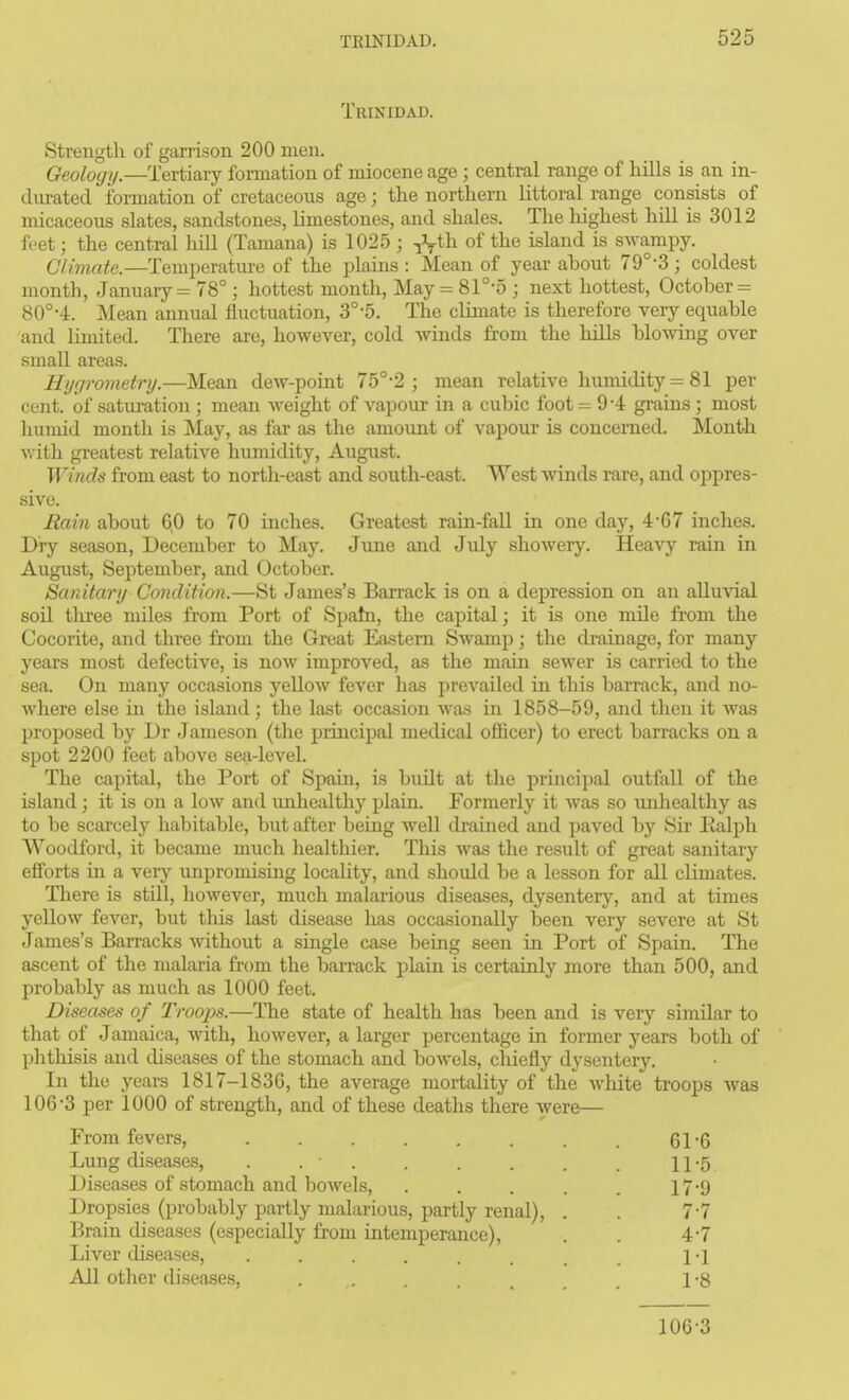 Trinidad. Strength of garrison 200 men. Geology.—Tertiary fomiation of miocene age ; central range of hills is an in- dm-atecl formation of cretaceous age; the northern littoral range consists of micaceous slates, sandstones, limestones, and shales. The highest hill is 3012 feet; the central hiU (Tamana) is 1025 ; of the island is swampy. Climate.—Temperature of the plains : Mean of year ahout 79°-3; coldest month, January = 78° ; hottest month, May = 8r-5 ; next hottest, October = 80°-4. Mean annual fluctuation, 3°-5. The climate is therefore very equahle and limited. There are, however, cold winds from the hills blowing over small areas. Hijfirometry.—Mean dew-point 75°-2 ; mean relative humidity = 81 per cent, of saturation ; mean weight of vapour in a cubic foot = 9*4 grains ; most humid month is May, as far as the amount of vapour is concerned. Month v/ith greatest relative humidity, August. Winds from east to north-east and south-east. West winds rare, and oppres- sive. Rain about 6,0 to 70 inches. Greatest rain-fall in one day, 4'67 inches. Dry season, December to May. June and July showery. Heavy rain in August, September, and October. Sanitary Condition.—St James's Barrack is on a depression on an alluvial soil tliree miles from Port of Spahi, the capital; it is one mile from the Cocorite, and three from the Great Eastern Swamp; the drainage, for many years most defective, is now improved, as the main sewer is carried to the sea. On many occasions yellow fever has prevailed in this barrack, and no- where else in the island; the last occasion was in 1858-59, and then it was proposed by Dr Jameson (the principal medical officer) to erect barracks on a spot 2200 feet above sea-level. The capital, the Port of Spain, is buUt at the principal outfall of the island; it is on a low and imhealthy plain. Formerly it was so mihealthy as to be scarcely habitable, but after being well drained and paved by Sir Ealph Woodford, it became much healthier. Tliis was the result of great sanitary efforts in a very unpromising locality, and shoidd be a lesson for all climates. There is still, liowever, much malarious diseases, dysentery, and at times yellow fever, but this last disease has occasionally been very severe at St James's Barracks without a single case being seen in Port of Spain. The ascent of the malaria from the bai-rack plain is certainly more than 500, and probably as much as 1000 feet. Diseases of Troops.—The state of health has been and is very similar to that of Jamaica, with, however, a larger percentage in former years both of phthisis and diseases of the stomach and bowels, cliiefly dysentery. In the yeai-s 1817-183G, the average mortality of the white troops was 106-3 per 1000 of strength, and of these deaths there were— From fevers, . . . . . . . 61'6 Lung diseases, . . . , . . . . 11-5 Diseases of stomach and bowels, . . . . . 17-9 Dropsies (probably partly malarious, partly renal), . . 7-7 Brain diseases (especially from intemperance), . . 4-7 Liver diseases, 1 -1 All otlier diseases, 1 8 106-3