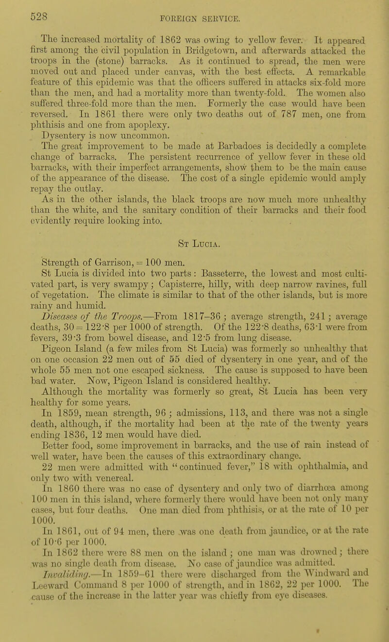 The increased mortality of 1862 was owing to yellow fever. It appeared first among the civil population in Bridgeto-\\Ti, and afterwards attacked the troops in the (stone) bai-racks. As it contimied to sj^read, the men were moved out and placed under canvas, with, the hest effects. A remarkable featui-e of this epidemic was that the officers suffered in attacks six-fold more than the men, and had a mortality more than twentj^-fold. The women also suffered three-fold more than the men. Formerly the case would have been reversed. In 1861 there were only two deaths out of 787 men, one from phtliisis and one from apoplexy. Dysentery is now uncommon. The great improvement to he made at Barhadoes is decidedly a complete change of barracks. The persistent recurrence of yelloAV fever in these old barracks, with tlieii' imperfect arrangements, show them to be the main cause of the appearance of the disease. The cost of a single epidemic would amply repay the outlay. As in the other islands, the black troops are now much more unhealthy than the white, and the sanitary condition of their barracks and their food evidently require looldng into. St Lucia. Strength of Garrison, = 100 men. St Lucia is divided into two parts : Basseterre, the lowest and most culti- vated part, is very swampy; Capisterre, hilly, with deep narrow ravines, full of vegetation. The chmate is similar to that of the other islands, but is more rainy and humid. Diseases of the Troops.—^From 1817-36 ; average strength, 241; average deaths, 30= 122 -8 per 1000 of strength. Of the 122 -8 deaths, 63-1 were from fevers, 39'3 from bowel disease, and 12 5 from lung disease. Pigeon Island (a few miles from St Lucia) was formerly so luiliealthy that on one occasion 22 men out of 55 died of dysentery in one year, and of the whole 55 men not one escaped sickness. The cause is supposed to have been bad water, l^ow, Pigeon Island is considered healthy. Although the mortality was formerly so great, St Lucia has been very healthy for some years. In 1859, mean strength, 96 ; admissions, 113, and there was not a single death, although, if the mortality had been at the rate of the twenty years ending 1836, 12 men would have died. Better food, some improvement in barracks, and the use of rain instead of well water, have been the causes of tliis extraordmary change. 22 men were admitted with  continued fever, 18 vdth ophthalmia, and only two with venereal. In 1860 there was no case of dysentery and only two of diarrhoea among 100 men in this island, where formerly there woidd have been not only many cases, but four deaths. One man died from phtliisis, or at the rate of 10 per 1000. In 1861, out of 94 men, there .was one death from jaundice, or at the rate of 10-6 per 1000. In 1862 tliere were 88 men on the island ; one man Avas drowned; there was no single death from disease. No case of jaundice was admitted. Invaliding.—In 1859-61 there were discharged from the Windward and Leeward Command 8 per 1000 of strength, and in 1862, 22 per 1000. The cause of the increase in the latter year was chiefly from eye diseases. t