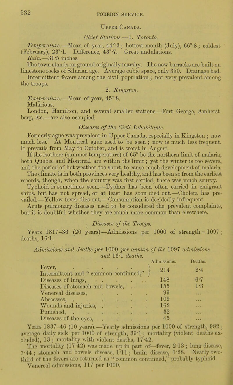 Upper Canada. Chief Stations.—1. Toroido. Temperature.—Mean of year, 44°-3 ; hottest month (July), 66°-8 ; coldest (Fehruary), 23°-l. Diiference, 43°-7. Great undulations. Rain.—31 5 inches. The tOAvn stands on ground originally marshy. The new barracks are built on limestone rocks of Silurian age. Average cubic space, only 350. Drainage bad. Intermittent fevers among the civil population ; not very prevalent among the troops. 2, Kingston. Temperature.—Mean of year, 45°'8. Malarious. London, Hamilton, and several smaller stations—Fort George, Amlierst- berg, &c.—are also occupied. Diseases of the Civil Inhabitants. Formerly ague was prevalent in Upper Canada, especially in Kingston ; now much less. At Montreal ague used to be seen; now is much less frequent. It prevails from May to October, and is worst in August. If the isothere (summer temperature) of 65° be the northern limit of malaria, both Quebec and Montreal are witliin the Kmit; yet the winter is too severe, and the period of hot weather too short, to cause much development of malaria. The climate is in both provinces very healthy, and has been so from the earhest records, though, when the country was first settled, there was much scurvy. Typhoid is sometimes seen.—Typhus has been often carried in emigrant ships, but has not spread, or at least has soon died out.—Cholera has pre- vailed.—Yellow fever dies out.—Consumption is decidedly infrequent. Acute pulmonary diseases used to be considered the prevalent complaints, but it is doubtful whether they are much more common than elsewhere. Diseases of the Troops. Years 1817-36 (20 years)—Admissions per 1000 of strength = 1097 ; deaths, 16'1. Admissions and deatJis pier 1000 per annum of the 1097 admissions and IQ'l deatlis. Fever, Intermittent and  common continued, Diseases of lungs, Diseases of stomach and bowels, Venereal diseases. Abscesses, .... Wounds and injuries, . Punished, .... Diseases of the eyes. Years 1837-46 (10 years).—Yearly admissions per 1000 of strength, 982 ; average daily sick per 1000 of strength, 39*1 ; mortality (violent deaths ex- cluded), 13 ; mortality with violent deaths, 17-42. The mortality (17-42) was made up in part of—fever, 2*13; lung disease, 7-44; stomach and bowels disease, 1-11; brain disease, 1-28. Nciirly two- thu-d of the fevers are returned as common continued, probably typhoid. Venereal admissions, 117 per 1000. Admissions. Deaths. 214 2-4 148 6-7 155 1-3 99 109 162 32 45