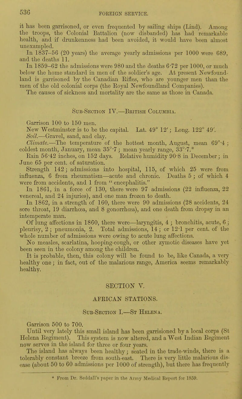 53G it has been garrisoned, or even frequented by sailing ships (Lind). Among the troops, the Colonial Battalion (now disbanded) has had remarkable health, and if drunkenness had been avoided, it would have been almost unexampled. In 1837-56 (20 years) the average yearly admissions per 1000 Avere G89, and the deaths 11. In 1859-62 the admissions were 980 and the deaths 6*72 per 1000, or much below the home standard in men of the soldier's age. At present Newfound- land is gai-risoned by the Canadian Eifles, who are younger men than the men of the old colonial corps (the Royal IS'ewfoundland Companies). The causes of sickness and mortaHty are the same as those ia Canada. Sub-Section IV.—British Columbia. Garrison 100 to 150 men. JSTew Westminster is to be the capital. Lat. 49° 12'; Long. 122° 49'. Soil.—Gravel, sand, and clay. Climate.—The temperature of the hottest month, August, mean 69°-4 ; coldest month, January, mean 35°'7 ; mean yearly range, 33°'7.* Eain 56'42 inches, on 152 days. Eektive humidity 90-8 in December; in June 65 per cent, of saturation. Strength 142; admissions into hospital, 115, of which 25 were from influenza, 6 from rheumatism—acute and chronic. Deaths 5 ; of which 4 were from accidents, and 1 from  encephalitis. In 1861, in a force of 130, there were 97 admissions (22 influenza, 22 venereal, and 24 injuries), and one man frozen to death. In 1862, in a strength of 160, there were 90 admissions (28 accidents, 24 sore throat, 19 diarrhoea, and 8 gonorrhoea), and one death from dropsy in an intemperate man. Of lung affections in 1860, there were—laryngitis, 4 ; bronchitis, acute, 6 ; pleurisy, 2; pneumonia, 2. Total admissions, 14; or 12*1 per cent, of the whole number of admissions were owing to acute lung affections. No measles, scarlatina, hooping-cough, or other zymotic diseases have yet been seen in the colony among the children. It is probable, then, tliis colony will be found to be, like Canada, a vers* liealthy one; in fact, out of the malarious range, America seems remarkably healthy, SECTION V. AFRICAN STATIONS. Sub-Section I,—St Helena. Garrison 500 to 700, Untd very lately tliis small island has been garrisioned by a local corps (St Helena Kegiment). Tliis system is now altered, and a West Indian Regiment now serves in the island for three or four years. The island has always been healthy; seated in the trade-winds, there is a tolerably constant breeze from soutli-east. There is very little malarious dis- ease (about 50 to 60 admissions per 1000 of strength), but there has frequently • From Dr. SeddaH'R pnpcr in the Army Medical Report for 1859.