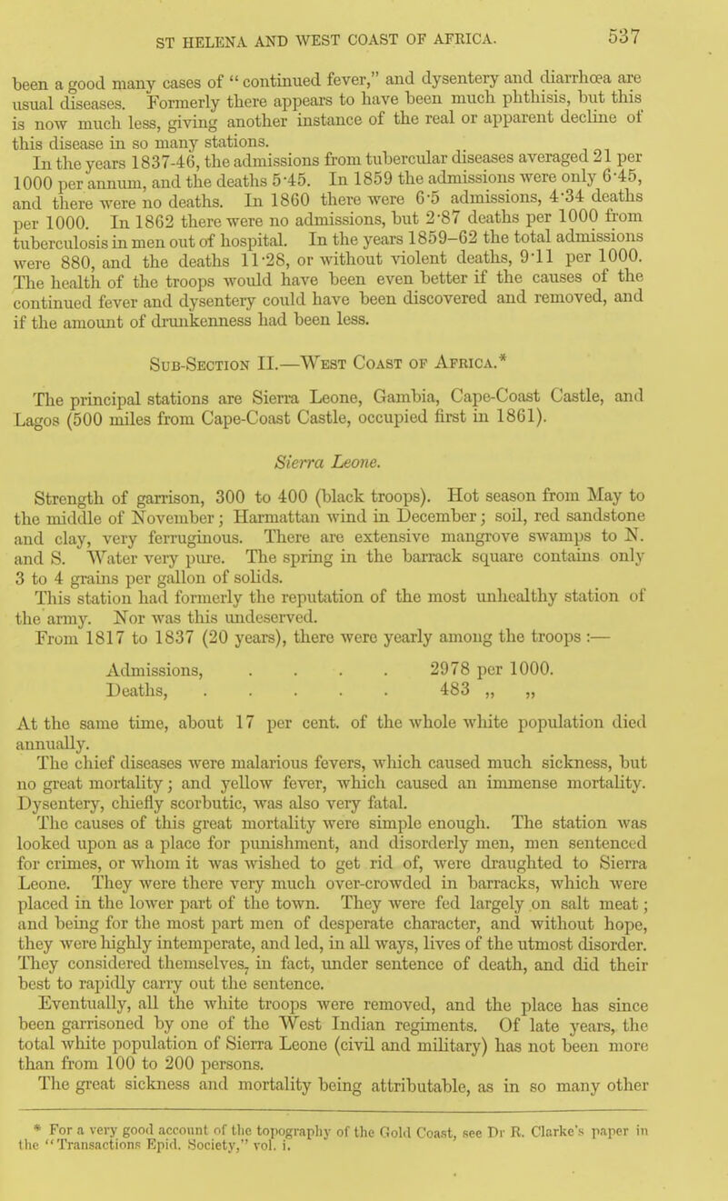 been a good many cases of  continued fever, and dysentery and diarrhoea are usual diseases. Formerly there appears to have been much phthisis, but this is now much less, giving another instance of the real or apparent decline of this disease in so many stations. In the years 183746, the admissions from tubercular diseases averaged 21 per 1000 per annum, and the deaths 545. In 1859 the admissions were only 645, and there were no deaths. In 1860 there Avere 6-5 admissions, 4-34: deaths per 1000. In 1862 there were no admissions, but 2*87 deaths per 1000 fi-om tuberculosis in men out of hospital. In the years 1859-62 the total admissions were 880, and the deaths 11-28, or without violent deaths, 9-11 per 1000. The health of the troops woidd have been even better if the causes of the continued fever and dysentery could have been discovered and removed, and if the amount of dnmkenness had been less. Sub-Section II.—West Coast op Africa.* The principal stations are Sierra Leone, Gambia, Cape-Coast Castle, and Lagos (500 miles from Cape-Coast Castle, occupied first in 1861). Sierra Leone. Strength of garrison, 300 to 400 (black troops). Hot season from May to the middle of November; Harmattan wind in December; soil, red sandstone and clay, very ferruginous. There are extensive mangrove swamps to N. and S. Water very piu-e. The spring in the barrack square contams only 3 to 4 grains per gallon of solids. This station had formerly the reputation of the most unhealthy station of the army. Nor was this undeserved. From 1817 to 1837 (20 years), there were yearly among the troops :— Admissions, .... 2978 per 1000. Deaths, ..... 483 „ „ At the same time, about 17 per cent, of the whole white population died annually. The chief diseases were malarious fevers, which caused much sickness, but no great mortality; and yellow fever, which caused an immense mortality. Dysentery, chiefly scorbutic, was also very fatal. The causes of this great mortality were simple enough. The station was looked upon as a place for pimishment, and disorderly men, men sentenced for crimes, or whom it was wished to get rid of, were draughted to Sierra Leone. They were there very much over-crowded in barracks, which Avere placed in the lower part of the town. They were fed largely on salt meat; and being for the most part men of desperate character, and without hope, they were liighly intemperate, and led, in all ways, lives of the utmost disorder. Tliey considered themselves^ in fact, under sentence of death, and did their best to rapidly carry out the sentence. Eventually, all the white troops were removed, and the place has since been garrisoned by one of the West Indian regiments. Of late years, the total Avhite population of Sierra Leone (civil and military) has not been more than from 100 to 200 persons. The gi-eat sickness and mortality being attributable, as in so many other * For a very good acco\int of the topography of the Gold Coa.st, see Dr R. Clarke's paper in the Transactions Epid. Society, vol. i.