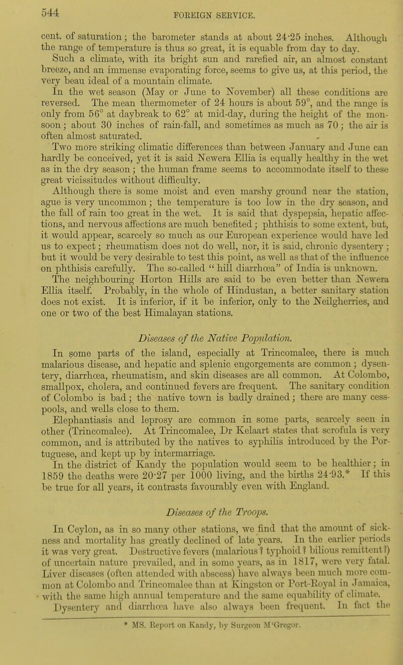 cent, of saturation; the barometer stands at about 24*25 inches. Although the range of temperature is thus so great, it is equable from day to day. Such a climate, with its bright sun and rarefied air, an almost constant breeze, and an immense evaporating force, seems to give us, at this period, the very beau ideal of a mountain climate. In the wet season (May or June to November) all these conditions are reversed. The mean thermometer of 24 hours is about 59°, and the range is only fi'om 56° at daybreak to 62° at mid-day, during the height of the mon- soon ; about 30 inches of rain-fall, and sometimes as much as 70; the air is often almost saturated. Two more striking climatic differences than between January and June can hardly be conceived, yet it is said l^Tewera Ellia is equally healthy in the wet as in the dry season; the himian frame seems to accommodate itseK to these great vicissitudes without difficulty. Although there is some moist and even marshy ground near the station, ague is very uncommon; the temperature is too low in the dry season, and the fall of rain too great in the wet. It is said that dyspepsia, hepatic affec- tions, and nervous affections are much benefited; phthisis to some extent, but, it would appear, scarcely so much as our European experience would have led us to expect; rheumatism does not do well, nor, it is said, chronic dysentery; but it would be very desirable to test this point, as well as that of the influence on phthisis carefully. The so-called  bill diarrhoea of India is unknown. The neighbouring Horton Hills are said to be even better than Newera Ellia itself. Probably, in the whole of Hindustan, a better sanitary station does not exist. It is inferior, if it be inferior, only to the JS'eilgh.erries, and one or two of the best Himalayan stations. Diseases of the Native Poptilation. In some parts of the island, especially at Trincomalee, there is miich malarious disease, and hepatic and splenic engorgements are common; dysen- tery, diarrhoea, rheumatism, and skin diseases are all common. At Colombo, smallpox, cholera, and continued fevers are frequent. The sanitary condition of Colombo is bad; the native town is badly drained; there are many cess- pools, and wells close to them. Elephantiasis and leprosy are common in some parts, scarcely seen in other (Trincomalee). At Trincomalee, Dr Kelaart states that scrofula is very common, and is attributed by the natives to sypliiHs introduced by the Por- tuguese, and kept up by intermarriage. In the district of Kandy the population would seem to be healtliier; in 1859 the deaths were 20-27 per 1000 living, and the births 24-93.* If this be true for all years, it contrasts favoxirably even Avith England. Diseases of the Troops. In Ceylon, as in so many other stations, we find that the amount of sick- ness and mortality has greatly declined of late years. In the earlier periods it was very great. Destnictive fevers (malarious ? typhoid ? bilious remittent?) of uncertain nature prevailed, and in some years, as in 1817, were very fatal. Liver diseases (often attended with abscess) have always been much more com- mon at Colombo and Trincomalee than at Kingston or Port-Royal in Jamaica, with the same high annual temperatiu-e and the same equability of climate. Dysentery and diarrhoea have also always been frequent. In fact the • MS. Report on Kandy, liy Surgeon M'Gregor.