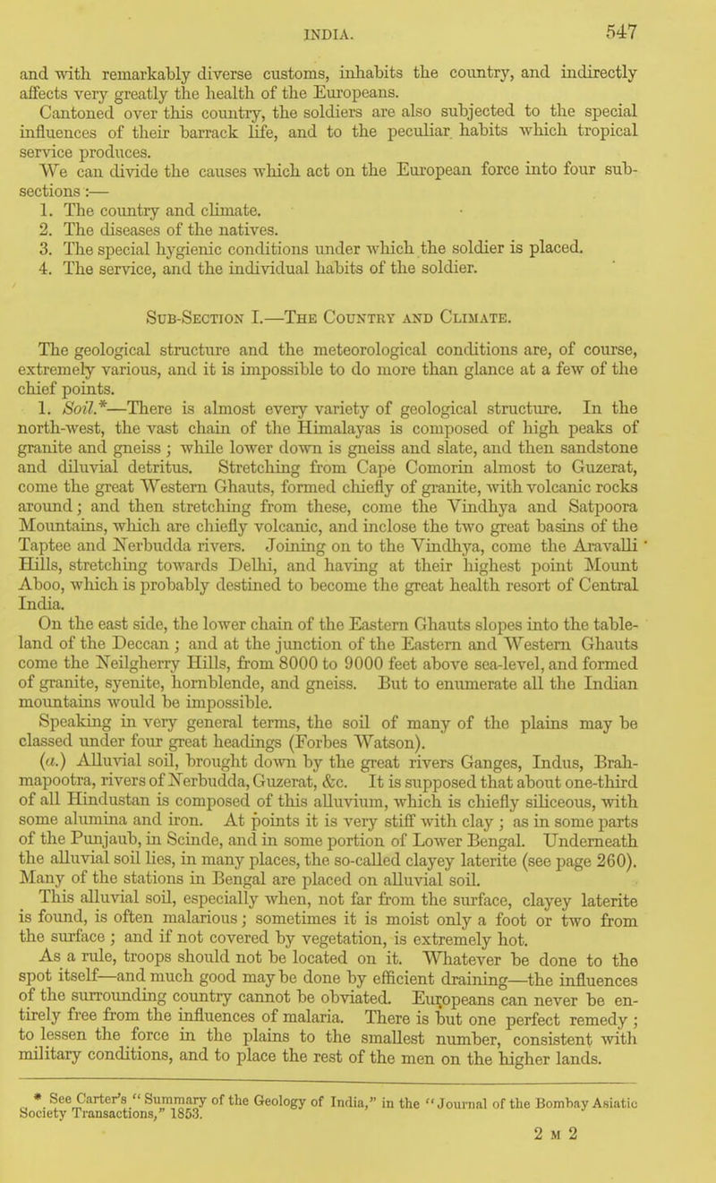 and with, remarkably diverse customs, inhabits the country, and indirectly affects very greatly the health of the Europeans. Cantoned over this country, the soldiers are also subjected to the special influences of their barrack Hfe, and to the peculiar habits which tropical service produces. We can divide the causes which act on the European force into four sub- sections :— 1. The country and climate. 2. The diseases of the natives. 3. The special hygienic conditions under which the soldier is placed. 4r. The service, and the individual habits of the soldier. Sub-Section I.—The Country and Climate. The geological structui'e and the meteorological conditions are, of course, extremely various, and it is impossible to do more than glance at a few of the chief points. 1. Soil*—There is almost every variety of geological structure. In the north-west, the vast chain of the Himalayas is composed of high peaks of granite and gneiss ; while lower down is gneiss and slate, and then sandstone and diluvial detritus. Stretching from Cape Comorin almost to Guzerat, come the great Western Ghauts, formed chiefly of granite, with volcanic rocks around; and then stretching from these, come the Vindhya and Satpoora Mountains, which are chiefly volcanic, and inclose the two great basins of the Taptee and JN'erbudda rivers. Joining on to the Vindhya, come the Aravalli Hills, stretchmg towards Delhi, and having at their highest point Mount Aboo, wliich is probably destined to become the great health resort of Central India. On the east side, the lower chain of the Eastern Ghauts slopes into the table- land of the Deccan ; and at the junction of the Eastern and Western Ghauts come the Neilgherry Hills, from 8000 to 9000 feet above sea-level, and formed of granite, syenite, hornblende, and gneiss. But to enumerate all the Indian mountains would be impossible. Speaking in very general terms, the soil of many of the plains may be classed under four great headings (Forbes Watson). (a.) Alluvial soil, brought do-\vn by the great rivers Ganges, Indus, Brali- mapootra, rivers of Nerbudda, Guzerat, &c. It is supposed that about one-third of all Hindustan is composed of this alluvium, which is chiefly siliceous, with some alumina and iron. At points it is very stiff with clay ; as in some parts of the Punjaub, in Scinde, and in some portion of Lower Bengal. Underneath the alluvial soil Ues, in many places, the so-caUed clayey laterite (see page 260). Many of the stations in Bengal are placed on alluvial soil. This alluvial soil, especially when, not far from the surface, clayey laterite is found, is often malarious; sometimes it is moist only a foot or two from the surface ; and if not covered by vegetation, is extremely hot. As a rule, troops should not be located on it. Whatever be done to the spot itself—and much good maybe done by efficient draining—the influences of the surrounding country cannot be obviated. Europeans can never be en- tirely free from the influences of malaria. There is but one perfect remedy ; to lessen the force in the plains to the smallest number, consistent with military conditions, and to place the rest of the men on the higher lands. *. See Carter's  Summary of the Geology of India, in the Journal of the Bomhay Asiatic Society Transactions, 1853. 2 M 2