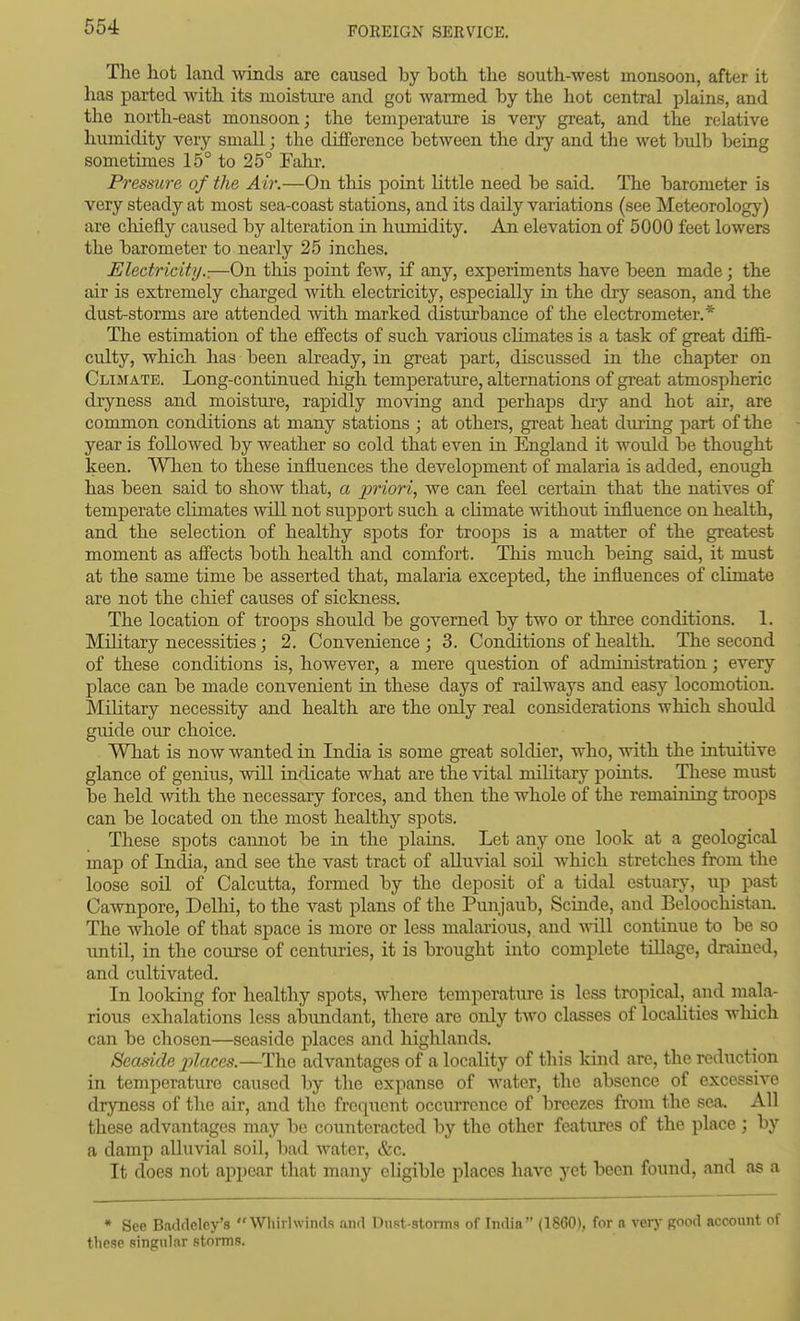The hot land Avinds are caused by both the south-west monsoon, after it has parted with its moisture and got warmed by the hot central plains, and the north-east monsoon; the temperature is very gi-eat, and the relative humidity very small; the difference between the dry and the wet bulb being sometimes 15° to 25° Fahr. Pressure of the Air.—On this point little need be said. The barometer is very steady at most sea-coast stations, and its daily variations (see Meteorology) are chiefly caused by alteration in humidity. An elevation of 5000 feet lowers the barometer to nearly 25 inches. Electricity.:—On this point few, if any, experiments have been made; the air is extremely charged with electricity, especially in the drj'^ season, and the dust-storms are attended with marked disturbance of the electrometer.* The estimation of the efiects of such various climates is a task of great diffi- culty, which has been already, in great part, discussed in the chapter on Climate. Long-continued liigh temperature, alternations of great atmospheric dryness and moisture, rapidly moving and perhaps dry and hot air, are common conditions at many stations ; at others, great heat during part of the year is followed by weather so cold that even in England it would be thought keen. Wlien to these influences the development of malaria is added, enough has been said to show that, a priori, we can feel certain that the natives of temperate climates will not support such a cHmate without influence on health, and the selection of healthy spots for troops is a matter of the greatest moment as affects both health and comfort. This much being said, it must at the same time be asserted that, malaria excepted, the influences of climate are not the chief causes of sickness. The location of troops should be governed by two or three conditions. 1. Military necessities; 2. Convenience ; 3. Conditions of health. The second of these conditions is, however, a mere question of administration; every place can be made convenient in these days of railways and easy locomotion. Military necessity and health are the only real considerations which should guide our choice. What is now wanted in India is some great soldier, who, with the intuitive glance of genius, will indicate what are the vital mihtary points. These must be held mth the necessary forces, and then the whole of the remaining troops can be located on the most healthy spots. These spots cannot be in the plaias. Let any one look at a geological map of India, and see the vast tract of alluvial soil Avhich stretches from the loose soil of Calcutta, formed by the deposit of a tidal estuary, iip past Cawnpore, Delhi, to the vast plans of the Punjaub, Scinde, and Beloochistan. The whole of that space is more or less malarious, and vnW continue to be so until, in the course of centimes, it is brought into complete tiUage, drained, and cultivated. In looking for healthy spots, where temperature is less tropical, and mala- rious exlialations less abundant, there are only two classes of locaHties wliich can be chosen—seaside places and highlands. Seaside places.—The advantages of a locality of this kind are, the reduction in temperature caused by the expanse of water, the absence of excessive dryness of the air, and the frequent occurrence of breezes from the sea. All these advantages may be counteracted by the other features of the place ; by a damp alluvial soil, liad water, &c. It does not appear that many eligible places have yet been found, and as a * See Baddeley's  Wliirlwinds and Dust-storms of India (1860), for n verj' Koo^l account of these singular storms.