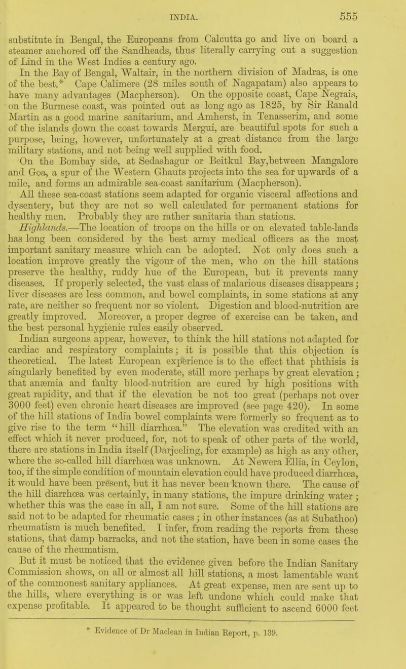 substitute iii Bengal, the Europeans from Calcutta go and live on board a steamer anchored off the Sandheads, thus literally carrying out a suggestion of Lind in the West Indies a century ago. In the Bay of Bengal, Waltair, in the northern division of Madras, is one of the best.* Cape Calimere (28 miles south of ISTagapatam) also appears to have many advantages (Macpherson). On the opposite coast. Cape l^egrais, on the Burmese coast, was pointed out as long ago as 1825, by Sir Eanald Martin as a good marine sanitarium, and Amherst, in Tenasserim, and some of the islands down the coast towards Mergui, are beautiful spots for such a purpose, being, however, unfortunately at a great distance from the large military stations, and not being well suppHed with food. On the Bombay side, at Sedashagur or Beitkul Bay,between Mangalore and Goa, a spur of the Western Ghauts projects into the sea for upwards of a mile, and forms an admii-able sea-coast sanitariiun (Macpherson). AU these sea-coast stations seem adapted for organic \dsceral affections and dysentery, but they are not so well calculated for permanent stations for healthy men. Probably they are rather sanitaria than stations. Highlands.—The location of troops on the hills or on elevated table-lands has long been considered by the best army medical officers as the most important sanitary measiu'e which can be adopted. I^ot only does such a location improve greatly the vigour of the men, who on the hill stations preserve the healthy, raddy hue of the European, but it prevents many diseases. If properly selected, the vast class of malarious diseases disappears ; liver diseases are less common, and bowel complaints, in some stations at any rate, are neither so frequent nor so \'iolent. Digestion and blood-nutrition are greatly improved. Moreover, a proper degree of exercise can be taken, and the best personal hygienic rules easily observed. Indian surgeons appear, however, to think the hill stations not adajjted for cardiac and respu-atory complaints; it is possible that tliis objection is theoretical. The latest Em'opean experience is to the effect that phthisis is singidarly benefited by even moderate, still more perhaps by great elcA^ation; that ana2mia and faulty blood-nutrition are cured by high positions with great rapidity, and that if the elevation be not too great (perhaps not over 3000 feet) even chronic heart diseases are improved (see page 420). In some of the hill stations of India bowel complaints were formerly so frequent as to give rise to the term hiU diarrhoea. The elevation was credited with an effect which it never produced, for, not to speak of other parts of the world, there are stations in India itself (Darjeehng, for example) as high as any other, Avhere the so-called hill diarrhoea was unkno-\vn. At Newera ElHa, in Ceylon, too, if the simple condition of mountain elevation could have produced diarrhoea, it would have been present, but it has never been known there. The cause of the liiU diarrhoea was certainly, in many stations, the impure drinking water ; whether this was the case ui all, I am not sure. Some of the hill stations are said not to be adapted for rheumatic cases ; in other instances (as at Subathoo) rheumatism is much benefited. I infer, from reading the reports from these stations, that damp barracks, and not the station, have been in some cases the cause of the rheumatism. But it must be noticed that the evidence given before the Indian Sanitary Commission shows, on all or almost all hill stations, a most lamentable want of the commonest sanitary appliances. At great expense, men are sent up to the hiUs, where everything is or was left undone which could make that expense profitable. It appeared to be thought sufficient to ascend 6000 feet * Evidence of Dr Maclean in Indian Keport, p. 139.