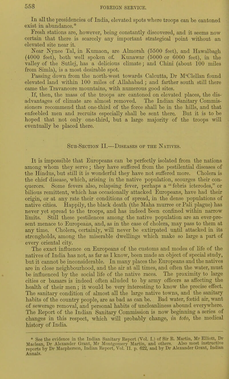 In all the presidencies of India, elevated spots where troops can be cantoned exist in abundance.* Fresh stations are, however, being constantly discovered, and it seems now certain that there is scarcely any important strategical point without an elevated site near it. IN'ear Nynee Tal, in Kumaon, are Almorah (5500 feet), and Hawalbagh (4000 feet), both weU spoken of. Kunawar (5000 or 6000 feet), in the valley of the Sutlej, has a delicious climate; and Cliini (about 100 miles from Simla), is a most desirable spot. Passing down from the north-west towards Calcutta, Dr M'Clellan found elevated land within 100 miles of Allahabad; and farther south still there came the Travancore mountains, with numerous good sites. If, then, the mass of the troops are cantoned on elevated places, the dis- advantages of climate are almost removed. The Indian Sanitary Commis- sioners recommend that one-third of the force shall be in the hiUs, and that enfeebled men and recruits especially shall be sent there. But it is to be hoped that not only one-third, but a large majority of the troops will eventually be placed there. Sub-Section II.—Diseases of the Natives. It is impossible that Europeans can be perfectly isolated from the nations among whom they serve ■ they have suffered from the pestilential diseases of the Hindus, but still it is wonderful they have not suffered more. Cholera is the chief disease, which, arising in the native population, scourges their con- querors. Some fevers also, relapsing fever, perhaps a  febris icterodes, or bihous remittent, which has occasionally attacked Europeans, have had their origin, or at any rate their conditions of spread, in the dense populations of native cities. Happily, the black death (the Maha murree or Pali plague) has never yet spread to the troops, and has indeed been confined within narrow limits. Still these pestilences among the native population are an ever-pre- sent menace to Europeans, and, as in the case of cholera, may pass to them at any time. Cholera, certainly, will never be extirpated until attacked in its strongholds, among the miserable dwellings which make so large a part of every oriental city. The exact influence on Europeans of the customs and modes of life of the natives of India has not, as far as I know, been made an object of special study, but it cannot be inconsiderable. In many places the Europeans and the natives are in close neighbourhood, and the air at all times, and often the water, must be influenced by the social life of the native races. The proximity to large cities or bazaars is iadeed often alluded to by army officers as affecting the health of their men; it would be very interestkig to know the precise effect. The sanitary condition of almost all the large native towns, and the sanitary habits of the country people, are as bad as can be. Bad water, foetid air, want of sewerage removal, and personal habits of uncleanliiiess abound everpvhere. The Eeport of the Indian Sanitary Commission is now beginning a series of changes in this respect, which wiU probably change, in toto, the medical history of India. * See the evidence in the Indian Sanitary Report (Vol. I.) of Sir R. Martin, Mr Elliott, Dr Maclean, Dr Alexander Grant, Mr Montgomery Martin, and others. Also most instractivc reports by Dr Macpherson, Indian Report, Vol. II. p. 622, and by Dr Alexander Grant, Indian Annals.