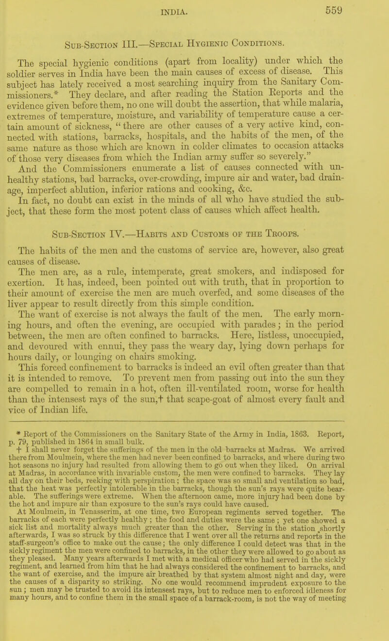 Sub-Section 111.—Special Hygienic Conditions. The special hygienic conditious (apart from locality) under which the soldier serves in India have been the main causes of excess of disease. This subject has lately received a most searching inquiry from the Sanitary Com- missioners.* They declare, and after reading the Station Eeports and the evidence given before them, no one ^viU doubt the assertion, that wlule malaria, extremes of temperature, moisture, and variability of temperature cause a cer- tain amount of sickness,  there are other causes of a very active kind, con- nected Avith stations, bari-acks, hospitals, and the habits of the men, of the same nature as those which are known in colder climates to occasion attacks of those very diseases from which the Indian army suffer so severely. And the Commissioners enumerate a list of causes connected with un- healthy stations, bad barracks, over-crowding, impure air and water, bad drain- age, imperfect ablution, inferior rations and cooking, &c. In fact, no doubt can exist in the minds of all who have studied the sub- ject, that these form the most potent class of causes which affect health. Sub-Section IV.—Habits and Customs of the Troops. The habits of the men and the customs of service are, however, also great causes of disease. The men are, as a rule, intemperate, great smokers, and indisposed for exertion. It has, indeed, been pointed out with truth, that in proportion to their amount of exercise the men are much overfed, and some diseases of the liver appear to result directly fiom this simple condition. The want of exercise is not always the fault of the men. The early morn- ing hours, and often the evening, are occupied with parades; in the period between, the men are often confined to barracks. Here, listless, unoccupied, and devoured with ennid, they pass the weary day, lying down perhaps for hours daily, or lounging on chairs smoking. This forced confinement to barracks is indeed an evil often greater than that it is intended to remove. To prevent men from passing out into the sun they are compelled to remain in a hot, often ill-ventilated room, worse for health than the intensest rays of the sim,t that scape-goat of almost every fault and vice of Indian life. * Report of the Commissioners on the Sanitary State of the Army in India, 1863. Report, p. 79, published in 1864 in small hvdk. f I shall never forget the sufferiugs of the men in the old barracks at Madras. We arrived there from Moulmein, where the men liad never been confined to ban-acks, and where during two hot seasons no injury had resulted from allowing them to go out when they liked. On arrival at Madras, in accordance with invariable custom, the men were confined to barracks. They lay aU day on their beds, reeking with perspiration; the space was so small and ventilation so bad, that the heat was perfectly mtolerable in tlie barracks, though the sun's rays were quite bear- able. The sufferings were extreme. When the afternoon came, more injury had been done by the hot and impure air than exposure to the sun's rays could have caused. At Moulmein, in Tenasserim, at one time, two European regiments served together. The ban-acks of each were perfectly healthy ; the food and duties were the same ; yet one showed a sick list and mortality always much gi-eater than the other. Serving in the station .shortly afterwards, I was so struck by this difference that I went over all the returns and reports in the staff-surgeon's office to make out the cause; the only difference I could detect was that in the sickly regiment the men were confined to ban-acks, in the other they were allowed to go about as they pleased. Many years aftenvards I met with a medical officer who had served in the sickly regiment, and learned from him that he had always considered the confinement to barracks, and the want of exercise, and the impure air breathed by that system almost night and day, were the causes of a disparity so striking. No one woiild recommend imprudent exposure to the sun; men may be trusted to avoid its intensest rays, but to reduce men to enforced idleness for many hours, and to confine them in the small space of a barrack-room, is not the way of meeting