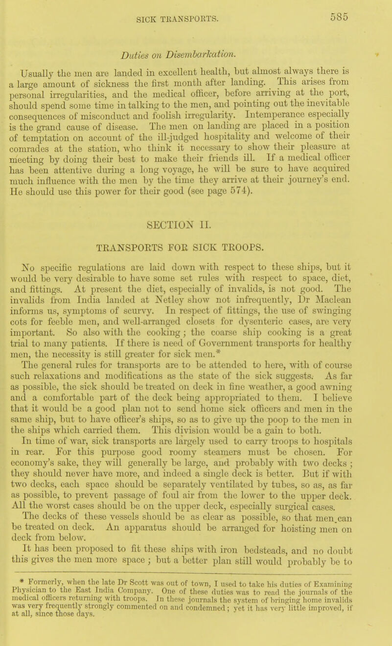 SICK TKANSPORTS. Duties on Disemharkation. y Usually the men are landed in excellent liealtli, but almost always there is a large amount of sickness the first month after landing. This arises from personal irregularities, and the medical officer, before arriving at the port, should spend some time in talking to the men, and pointing out the inevitable consequences of misconduct and fooKsh UTegularity. Intemperance especially is the grand cause of disease. Tlie men on landing are placed in a position of temptation on account of the ill-judged hospitaUty and welcome of their comi-adcs at the station, Avho think it necessary to show their pleasure at meeting by doing their best to make their friends ill. If a medical officer has been attentive diu-ing a long voyage, he Avill be sure to have acquired much influence with the men by the time they ai-rive at their journey's end. He should use this poAver for their good (see page 574). SECTION II. TRANSPOETS FOR SICK TROOPS. No specific regulations are laid down with respect to these ships, but it woidd be very desii-able to have some set rules with respect to space, diet, and fittings. At present the diet, especially of invalids, is not good. The invalids from India landed at Netley show not infrequently, Dr Maclean informs its, symptoms of scui-vy. In respect of fittings, the use of SAAangiiig cots for feeble men, and well-amanged closets for dysenteric cases, are veiy important. So also with tlie cooking; the coarse ship cooking is a great trial to many patients. If there is need of Government transports for healthy men, the necessity is stiU greater for sick men.* The general rules for transports are to be attended to here, with of coui'se such relaxations and modifications as the state of the sick suggests. As far as possible, the sick should be treated on deck in fine weather, a good a^vning and a comfortable part of the deck being appropriated to them. I believe that it would be a good plan not to send home sick officers and men in the same ship, but to have officer's ships, so as to give up the poop to the men in the ships which carried them. This division would be a gain to both. In time of Avar, sick transports are largely used to carry troops to hospitals m rear. For this purpose good roomy steamers must be chosen. For economy's sake, they will generally be large, and probably with two decks ; they should never have more, and indeed a single deck is better. But if witli two decks, each space should be separately ventilated by tubes, so as, as far as possible, to prevent passage of foid air from the lower to the upjier deck. All the woi-st cases should be on the upper deck, especially surgical cases. The decks of these vessels should be as clear as possible, so that men. can be treated on deck. An apparatus should be arranged for hoisting men on deck I'rom below. It has been proposed to fit these ships with iron bedsteads, and no doubt this gives the men more space ; but a better plan still would probably be to * Foimerly, when the late Dr Scott was out of town, I used to take his dutie.s of E.xamining Pliysician to the East Imlia Company. One of these duties was to read the journals of the medical ofiicers returning with troops. In these journals the system of bringing home invalids was very freouently strongly commented on and condemned: yet it has very little improved, if at all, since those days.