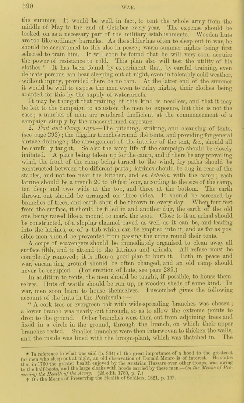 tlie summer. It would be well, in fact, to teut the Avliole army from the middle of Mcay to the end of October every year. The expense should be looked on as a necessary part of the military establishments. Wooden huts are too like ordinary barracks. As the soldier has often to sleep out in war, he should be accustomed to this also in peace; Avarm summer nights being first selected to train him. It will soon be found that he will very soon acqiure the power of resistance to cold. This plan also will test the utiUty of his clothes.* It has been found by experiment that, by careful training, even delicate persons can bear sleeping out at night, even in tolerably cold weather, • mthout injiuy, provided there be no rain. At the latter end of the summer it would be well to expose the men even to rainy nights, their clothes being adapted for this by the supply of waterproofs. It may be thought that training of this kind is needless, and that it may be left to the campaign to accustom the men to exposure, but this is not the case; a number of men are rendered inefficient at tlie commencement of a campaign simply by the unaccustomed exposm'e. 2. Tent and Gamp Life.—The pitching, striking, and cleansing of tents, (see page 292); the digging trenches rotmd the tents, and providing for general surface drainage; the arrangement of the interior of the tent, &c., should all be carefully taught. So also the camp life of the campaign should be closely imitated. A place being taken up for the camp, and if there be any prevailing wind, the front of the camp being turned to the wind, dry paths shoiild be constructed between the different parts ; latrines should be dug in rear of the stables, and not too near the kitchen, and en eclieloii with the camp; each latrine should be a trench 20 to 50 feet long, according to the size of the camp, ten deep and two wide at the top, and three at the bottom. The earth thrown out should be arranged on tliree sides. It should be screened by branches of trees, and earth should be thrown in every day. Wheri four feet from the surface, it should be filled in and another dug, the earth of the old one being raised like a mound to mark the spot. Close to it an urinal should be constructed, of a sloping channel paved as well as it can be, and leading into the latrines, or of a tub which can be emptied into it, and as far as pos- sible men should be prevented fr-om passing the urine round their tents. A corps of scavengers should be immediately organised to clean away all surface filth, and to attend to the latrines and urinals. All refrise must be completely removed; it is often a good plan to burn it. Both in peace and war, encamping ground should be often changed, and an old camp should never be occupied. (For erection of huts, see page 285.) In addition to tents, the men should be taught, if possible, to house them- selves. Huts of wattle should be run up, or wooden sheds of some Idnd. In war, men soon learn to house themselves. Luscombet gives the following account of the huts in the Peninsula :—  A cork tree or evergreen oak with -vvide-spreading branches was chosen ; a lower branch was nearly cut through, so as to allow the extreme points to drop to the gromid. Other branches were then cut from adjoining trees and fixed in a circle in the ground, through the branch, on wliicli their upper branches rested. Smaller branches were then interwoven to thicken the walls, and the inside was lined with the broom-plant, Avhich was thatched in. The * In reference to what was said (p. 364) of the gi-eat importance of a hood to the greatcoat for men who .sleep out at night, an old observation of Donald Monro is of interest. He states that in 1760 the greater health enjoyed by the Austrian Hussars over other troops, was owing to the half-boots, and the large cloaks with hoods carried by these men.—Oh the Means of Pre- servinn the Health of the Army. (2d edit. 1780, p. 7.) t On the Means of Preserving the Health of Soldiers, 1821, p. 107.