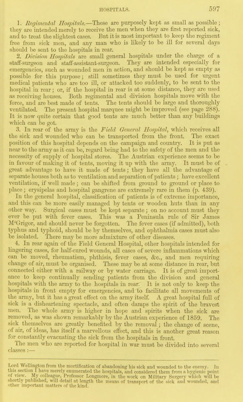 1. Regimeutal Hospifals.—These are purposely kept as small as possible; they are intended merely to receive the men when they are first reported sick, and to treat tiie slightest cases. But it is most important to keep the regiment free from sick men, and any man who is likely to be ill for several days should be sent to the hospitals in rear. 2. Division Hoqjitals are small general hospitals under the charge of a staff-suxgeon and staff-assistant-surgeon. They are intended especially for emergencies, such as wounded men in action, and should be kept as empty as possible for this purpose; still sometimes they must be used for m-gent medical patients who are too ill, or attacked too suddenly, to be sent to the hospital in rear; or, if the hospital in rear is at some distance, they are used as receiving houses. Both regimental and division hospitals move with the force, and are best made of tents. The tents should be large and thoroughly ventilated. The present hospital marquee might be improved (see page 288). It is now quite certain that good tents are much better than any buildings wliich can be got. 3. In rear of the army is the Field General Hospital, whicli receives all the sick and wounded who can be transported from the front. The exact position of this hospital depends on the campaign and country. It is put as near to the army as it can be, regard being had to the safety of the men and the necessity of supply of hospital stores. The Austrian experience seems to be in favour of making it of tents, moving it up vnih. the army. It must be of great advantage to have it made of tents; they have all the advantage of separate houses both as to ventilation and separation of patients ; have excellent ventilation, if well made; can be shifted from ground to ground or place to place; erysipelas and hospital gangrene are extremely rare in them (p. 439). In the general hospital, classification of patients is of extreme importance, and tliis can be more easily managed by tents or wooden huts than in any other way. Surgical cases must be kept separate; on no account must they ever be put with fever cases. This was a Peninsida rule of Sir James M'Grigor, and should never be forgotten. The fever cases (if admitted), both tyjihus and typhoid, should be by themselves, and ophthalmia cases must also be isolated. Tliere may be more admixture of other diseases. 4. In rear again of the Field General Hospital, other hospitals intended for lingering cases, for half-cured wounds, all cases of severe inflammations which can be moved, rheumatism, phthisis, fever cases, &c., and men requiring change of air, must be organised. These may be at some distance in rear, but connected either \vith a railway or by water carriage. It is of great import- ance to keep continually sending patients from the division and general liospitals with, the army to the hospitals in rear. It is not only to keep the hospitals in front empty for emergencies, and to facilitate all movements of the army, but it has a great effect on the army itself. A great hospital full of sick is a disheartening spectacle, and often damps the spirit of the bravest ]nen. The whole army is higher in hope and spirits when the sick are removed, as was shown remarkably by the Austrian experience of 1859, The sick themselves are greatly benefited by the removal; the change of scene, of air, of ideas, has itself a marvellous effect, and this is another great reason for constantly evacuating the sick from the hospitals in front. The men who are reported for hospital in war must be divided into several classes:— Lord Wellington from the mortification of abandoning his sick and wounded to the enemy. In this section I have merely enumerated the hospitals, and considered them from a hygienic point of view. My colleague, Professor Longmore, in the work on Military Surgery which will be shortly published, will detail at length the means of transport of the' sick and wounded, and nther important mattei-s of the kind.