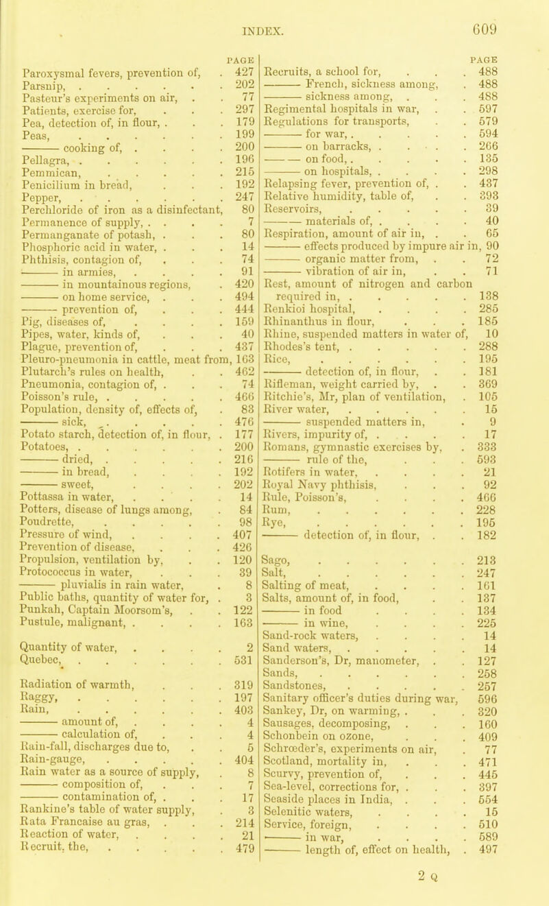 PAGE Pavox3'smal fevers, prevention of, . 427 Parsnip, 202 Pasteur's experiments on air, . . 77 Patients, exercise for, . . . 297 Pea, detection of, in flour, . . .179 Peas, 199 cooking of, . . . 200 Pellagra, 190 Pemmican, ..... 215 Penicilium in bread, . . . 192 Pepper, 247 Perchloride of iron as a disinfectant, 80 Permanence of supply, . . . . 7 Permanganate of potash, ... 80 Phosphoric acid in water, ... 14 Phthisis, contagion of, . . . 74 in armies, .... 91 in mountainous regions, . 420 on home service, . . . 494 prevention of, . . . 444 Pig, diseases of, .... 159 Pipes, water, kinds of, . . . 40 Plague, prevention of, . . . 437 Pleuro-pneumonia in cattle, meat from, 1G3 Plutarch's rules on health, . . 462 Pneumonia, contagion of, . . . 74 Poisson's rule, 466 Population, density of, effects of, . 83 sick, _ 476 Potato starch, detection of, in flour, . 177 Potatoes, 200 dried, 216 in bread 192 sweet, .... 202 Pottassa in water, . . . .14 Potters, disease of lungs among, 84 Poudrette, 98 Pressure of wind, .... 407 Prevention of disease, . . . 426 Propulsion, ventilation by, . .120 Protococcus in water, ... 39 pluvialis in rain water, . 8 Public baths, quantity of water for, . 3 Punkah, Captain Moorsom's, . .122 Pustule, malignant, . . . .163 Quantity of water, .... 2 Quebec, 531 Radiation of warmth, . 319 Kaggy 197 Kain 403 amount of, .... 4 calculation of, . . .4 Uaiu-fall, discharges due to, . .6 Rain-gauge, 404 Rain water as a source of supply, . 8 composition of, ... 7 contamination of, . . 17 Rankine's table of water supply, . 3 Rata Francaise au gras, . . . 214 Reaction of water, .... 21 Recruit, the, 479 Recruits, a school for, . . , 488 French, sickness among, . 488 sickness among, . . . 488 Regimental hospitals in war, . . 697 Regulations for transports, . 579 for war, 594 on barracks, . . • . . 266 on food 135 on hospitals, .... 298 Relapsing fever, prevention of, . . 437 Relative humidity, table of, . . 393 Reservoirs, 39 materials of, . . . .40 Respiration, amount of air in, . . 65 eftects produced by impure air in, 90 organic matter from, . . 72 vibration of air in, . .71 Rest, amount of nitrogen and carbon required in 138 Renkioi hospital, .... 285 Rhinantlius in flour, . . . 185 Rhine, suspended matters in water of, 10 Rhodes's tent 288 Rice, 195 detection of, in flour, . .181 Rifleman, weight carried by, . . 369 Ritchie's, Mr, plan of ventilation, 105 River water, 15 suspended matters in, . 9 Rivers, impurity of, . . . .17 Romans, gymnastic exercises by, . 333 rule of the, . . .593 Rotifers in water, .... 21 Royal Navy phthisis, ... 92 Rule, Poisson's, .... 466 Rum, 228 Rye 195 detection of, in flour, . .182 Sago, 213 Salt, 247 Salting of meat, . . . .161 Salts, amount of, in food, . 137 in food . .134 in wine, .... 226 Sand-rock waters, .... 14 Sand waters, ..... 14 Sanderson's, Dr, manometer, . .127 Sands 258 Sandstones, ..... 257 Sanitary officer's duties during war, 596 Sankey, Dr, on warming, . . . 320 Sausages, decomposing, . . . 160 Schonbein on ozone, . . . 409 Schrceder's, experiments on air, . 77 Scotland, mortality in, . . . 471 Scurvy, prevention of, . . . 445 Sea-level, corrections for, . . . 397 Seaside places in India, . . . 664 Selenitic waters, . . . .16 Service, foreign, .... 510 • in war, .... 589 length of, effect on health, . 497