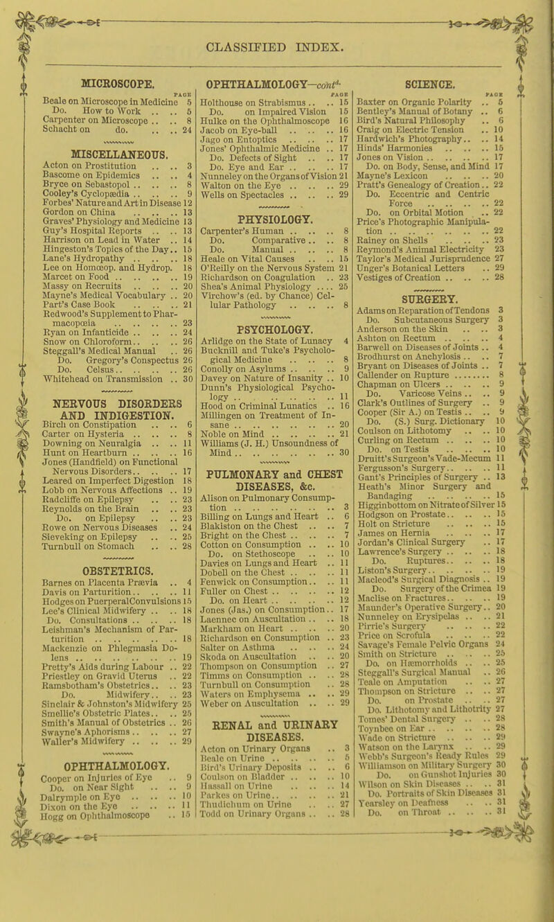 MICROSCOPE. PACE Bealo on Microscope in Medicine 5 Do. How to Work .. .. 5 Carpenter on Microscope .. .. 8 Schaclit on do. .... 24 MISCELLANEOUS. Acton on Prostitution .. .. 3 Bascome on Epidemics .. .. 4 Bryce on Sevastopol 8 Cooley's Cyclopfedia 9 Forbes' Natnre and Art in Disease 12 Gordon on China 13 Graves'Phy siology and Medicine 13 Guy's Hospital Reports .. .. 13 Harrison on Lead in Water .. 14 Hingeston's Topics of the Day.. 15 Lane's Hydropathy 18 Lee on Homoeop. and Hydrop. 18 Marcet on Food 19 Massy on Recruits 20 Slayne's Medical Vocabulary .. 20 Part's Case Book 21 Redwood's Supplement to Phar- macopoeia 23 Ryan on Infanticide 24 Snow on CUoroform 2G Steggall's Medical Manual .. 26 Do. Gregory's Conspectus 20 Do. Celsus 26 Whitehead on Transmission .. 30 NERVOUS DISORDERS AND INDIGESTION. Bircli on Constipation .. .. 6 Carter on Hysteria 8 Downing on Neuralgia .. ..11 Hunt on Heartburn 16 Jones (Handfield) on Functional Nervous Disorders 17 Leared on Imperfect Digestion 18 Lobb on Nei-vous Affections .. 19 Radcliffe on Epilepsy .. .. 23 Reynolds on the Brain .. .. 23 Do. on Epilepsy .. ..23 Rowe on Nervous Diseases .. 24 Sieveking on Epilepsy .. .. 25 TurnbuU on Stomach .. .. 28 OBSTETRICS. Barnes on Placenta Prajvia .. 4 Davis on Parturition 11 Hodges on PuerperalConvulsions i-*) Lee's Clinical Midwifeiy .. ..18 Do. Consultations 18 Leishman's Mechanism of Par- turition 18 JIackenzie on Phlegmasia Do- lens 19 Pretty's Aids during Labour .. 22 Priestley on Gravid Uterus .. 22 Ramsbotham's Obstetrics.. .. 23 Do. Jlidwifery.. .. 23 Sinclair & Johnston's Midwifery 25 Smellie's Obstetric mates.. .. 25 Smith's JInnual of Obstetrics .. 26 Swaj-ne's Aphorisms 27 Waller's Midwifery 29 OPHTHALMOLOGY. Cooper on Injuries of Eye 9 Do. on Near Sight .. .. 9 Dalrymple on Eye 10 Dixon on the Eyo 11 Hogg on Ophthalmoscope .. 15 OPHTHALMOLOGY-co)2i''- /AGE Holthouse on Strabismus .. .. 15 Do. on Impaired Vision 16 Hulke on the Ophthalmoscope IC Jacob on Eye-ball 16 Jago on Entoptics 17 Jones' Ophthalmic Medicine .. 17 Do. Defects of Sigbt .. .. 17 Do. Eye and Ear 17 Nunneley on the Organs of Vision 21 Walton on the Eye 29 Wells on Spectacles 29 PHYSIOLOGY. Carpenter's Human 8 Do. Comparative .. .. 8 Do. Manual 8 Heale on Vital Causes .. ..15 O'Reilly on the Nervous System 21 Richardson on Coagulation .. 23 Shea's Animal Physiology .... 25 Virchow's (ed. by Chance) Cel- lular Pathology 8 PSYCHOLOGY. Arlidge on the State of Lunacy 4 Bucknill and Tuke's Psycholo- gical Medicine 8 ConoUy on Asylums 9 Davey on Nature of Insanity .. 10 Dunn's Physiological Psycho- logy .. 11 Hood on Criminal Lunatics .. 16 MUlingen on Treatment of In- sane 20 Noble on Mind 21 WUliams (J. H.) Unsoundness of Mind 30 PULMONARY and CHEST DISEASES, &c. Alison on Pulmonary Consump- tion 3 BUling on Lungs and Heart .. 6 Blakiston on the Chest .. .. 7 Bright on the Chest 7 Cotton on Consumption .. ..10 Do. on Stethoscope .. ..10 Davies on Lungs and Heart .. 11 Dobell on the Chest 11 Fenwick on Consumption.. ..11 Fuller on Chest 12 Do. on Heart 12 Jones (Jas.) on Consumption.. 17 Laennec on Auscultation .. .. 18 Markham on Heart 20 Richardson on Consumption .. 23 Salter on Astlima 24 Skoda on Auscultation .. .. 20 Tliompson on Consumption .. 27 Timms on Consumption .. .. 28 TurnbuU on Consumption .. 28 Waters on Emphysema .. ..29 Weber on Auscultation ,. .. 29 RENAL and URINARY DISEASES. Acton on Urinary Organs .. 3 llcale on Urine 5 liirrt's Urinary Deposits .. .. 6 Coulson on Bladder 10 Iliissall on Urine 14 Parkcs on Urino 21 Thudlclium on Urino .. 27 Todd on Urinary Organs .. .. 28 SCIENCE. PACK Baxter on Organic Polarity .. 5 Bentley's Manual of Botany .. 6 Bird's Natural Philosophy .. 6 Craig on Electric Tension .. 10 Hardwich's Photography.. .. 14 Hinds' Harmonies 15 Jones on Vision 17 Do. on Body, Sense, and Mind 17 MajTie's Lexicon 20 Pratt's Genealogy of Creation.. 22 Do. Eccentric and Centric Force 22 Do. on Orbital Motion .. 22 Price's Photographic Manipula- tion 22 Rainey on Shells 23 RejTnond's Animal Electricity 23 Taylor's Medical Jurisprudence 27 Unger's Botanical Letters .. 29 Vestiges of Creation 28 SURGERY. Adams on Reparation of Tendons 3 Do. Subcutaneous Surgery 3 Anderson on the Skin .. .. 3 Ashton on Rectum 4 Barwell on Diseases of Joints .. 4 Brodliurst on Anchylosis .. .. 7 Bryant on Diseases of Joints .. 7 Callender on Rupture 8 Chapman on Ulcers 9 Do. Varicose Veins .. .. 9 Clark's Outlines of Surgery .. 9 Cooper (Sir A.) on Testis .. .. 9 Do. (S.) Surg. Dictionary 10 Coulson on Lithotomy .. .. 10 Curling on Rectum 10 Do. on Testis 10 Druitt's Surgeon's Vade-5Iecum 11 Fergixsson's Surgery 11 Gant's Principles of Surgery .. 13 Heath's Jlinor Surgery and Bandaging 15 Higginbottom on Nitrate of Silver 15 Hodgson on Prostate 15 Holt on Strictui-e 15 James on Hernia 17 Jordan's Clinical Surgerj' .. 17 Lawrence's Surgei-y 18 Do. Ruptures 18 Liston's Surgery 19 Macleod's Surgical Diagnosis .. 19 Do. Surgery of the Crimea 19 Maclise on Fractures 19 Maimder's Operative Surgery.. 20 Nunneley on Erysipelas .. ..21 Pirrie's Surgery 22 Price on Scrofula 22 Savage's Female Pelvic Organs 24 Smith on Stricture 25 Do. on Hemorrhoids .. ..25 Steggall's Surgical Manual .. 26 Teale on Amputation .. .. 27 Thompson on Stricture .. .. 27 Do. on Prostate .. .. 27 Do. Lithotomy and Lithotrity 27 Tomes' Dental Surgery .. .. 28 Toynbee on Ear 28 M'ade on Strictiirc 29 Watson on the Lai-j-ns .. .. 29 Webb's Surgeon's Heady Rules 29 Williamson on Military Surgery 30 Do. on Gunshot Injuries 30 Wilson on Skin Disca.<!es .. ..31 Do. Portraitsof Skin Diseases 31 Ycarsley on Deafness .. ..31 Do. on Throat 31