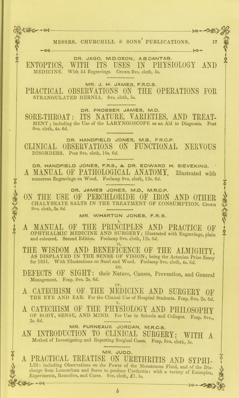 ,^^5,^j MESSRS. CHURCHILL & SONS' PUBLICATIONS. 17 ^ — II ■ ■ I 3^*^ DR. JAGO, M.D.OXON, A.B.CANTAB. ENTOPTICS, WITH ITS USES IN PHYSIOLOGY AND MEDICINE. With 54 Eng^a^^ngs. Crown 8vo. cloth, 5s. MR. J. H. JAMES, F.R.C.S. PEACTICAL OBSERVATIONS ON THE OPERATIONS EOR STRANGULATED HERNIA. 8vo. cloth, 5s. DR. PROSSER JAMES, M.D. SORE-THROAT: ITS NATURE, VARIETIES, AND TREAT- MENT ; including the Use of the LARYNGOSCOPE as an Aid to Diagnosis. Post 8vo. cloth, 4s. 6d. DR. HANDFIELD JONES, M.B., F.R.C.P. CLINICAL OBSERVATIONS ON EUNCTIONAL NERVOUS DISORDERS. Post 8vo. cloth, 10s. 6d. DR. HANDFIELD JONES, F.R.S., &, DR. EDWARD H. SIEVEKINQ. A MANUAL OF PATHOLOGICAL ANATOMY, illustrated with ^ niunerous Engravings on Wood. Foolscap 8vo. cloth, 12s, 6d. t i DR. JAMES JONES, M.D., M.R.C.P. I ON THE USE OF PERCHLORIDE OF IRON AND OTHER V CHALYBEATE SALTS IN THE TREATMENT OF CONSUMPTION, Crown f8vo, cloth, 3s. 6d. . —. MR. WHARTON JONES, F.R.S. A MANUAL OF THE PRINCIPLES AND PRACTICE OF OPHTHALMIC MEDICINE AND SURGERY; illustrated with Engravings, plain and coloured. Second Edition. Foolscap 8vo. cloth, 12s. 6d. THE WISDOM AND BENEFICENCE OF THE AL]\IIGHTY AS DISPLAYED IN THE SENSE OF VISION; being the Actonian Prize Essay for 1851. With Illustrations on Steel and Wood. Foolscap 8vo. cloth, 4s. Gd. III. DEFECTS OF SIGHT : their Nature, Causes, Prevention, and General Management Fcap. 8vo. 2s. 6rf. IV. A CATECHISM OF- THE iMEDICINE AND SURGERY OF THE EYE AND EAR. For the Clinical Use of Hospital Students, Fcap. 8vo, 2s. 6rf. A CATECHISM OF THE PHYSIOLOGY AND PHILOSOPHY OF BODY, SENSE, AND MIND, For Use in Schools and Colleges. Fcap. 8vo. 2s. 6d. * MR. FURNEAUX JORDAN, M.R.C 8 AN INTRODUCTION TO CLINICAL SURGERY; WITH A Method of Investigating and Reporting Surgical Cases. Fcap. 8vo, cloth, 5s. MR. JUDD. A PRACTICAL TREATISE ON URETHRITIS AND SYPHI- LIS : including Observations on the Power of the Menstruous Fluid, and of the Dis- charge from Leucorrhoeii and Sores to produce Urethritis: with a variety of Examples Experiments, Remedies, and Cures. 8vo. cloth, £1. 5s, ' ^