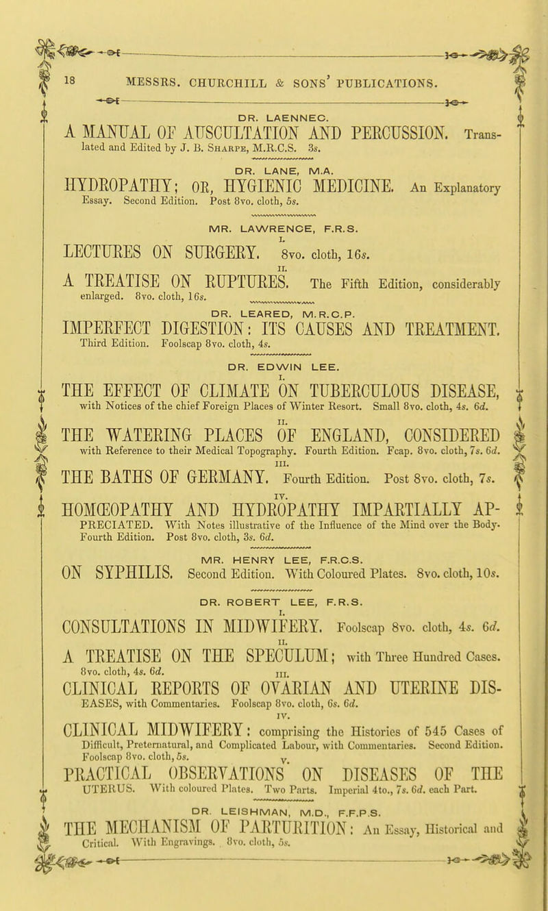 ys^^,^^- 18 MESSRS. CHURCHILL & SONS' PUBLICATIONS. - OC — }Q » A MANUAL OE AnSCUKTATIoFlSD PEECTJSSION. Trans- lated and Edited by J. B. Sharpe, M.R.C.S. 3s. DR. LANE, M.A. HYDEOPATHY; OR, HYGIENIC MEDICINE. An Explanatory Essay. Second Edition. Post 8vo. cloth, 5s. MR. LAWRENCE, F.R.S. LECTUEES ON SUEGEEY. 8vo. doth, i6.. A TEEATISE ON EUPTUEES. The Fifth Edition, considerably enlarged. 8vo. cloth, 16s. DR. LEARED, M.R.C.P. IMPEEFECT DIGESTION: ITS CAUSES AND TREATMENT. Third Edition. Foolscap 8vo. cloth, 4s. DR. EDWIN LEE. THE EFFECT OF CLIMATE ON TUBEECULOUS DISEASE, with Notices of the chief Foreign Places of Winter Resort. Small 8vo. cloth, 4s, 6d. THE WATEEING PLACES OF ENGLAND, CONSIDEEED I with Reference to their Medical Topography. Fourth Edition. Fcap. 8vo. cloth, 7s. 6d. ^ III. THE BATHS OF GEEMANY. Fourth Edition. Post 8vo. cloth, 7s. ^ HOMGEOPATHY AND HYDEOPATHY IMPAETIALLY AP- k PRECIATED. With Notes illustrative of the Influence of the Mind over the Body. ] Fourth Edition. Post 8vo. cloth, 3s. 6d. MR. HENRY LEE, F.R.C.S. ON SYPHILIS. Second Edition. With Coloui-ed Plates. 8vo. cloth, 10s. DR. ROBERT LEE, F.R.S. CONSULTATIONS IN MIDWIFEEY. Foolscap 8vo. cloth. As. 6d. A TEEATISE ON THE SPECULUM; with Thiee Hundred Cases. 8vo. cloth, 4s. 6d. m CLINICAL EEPOETS OF OVAEIAN AND UTEEINE DIS- EASES, with Commentaries. Foolscap 8vo. cloth, 6s. 6d. IV. CLINICAL MIDWIFEEY : comprising the Histories of 545 Cases of Difficult, Preternatural, and Complicated Labour, with Commentaries. Second Edition. Foolscap 8vo. cloth, 5s. y PEACTICAL OBSEEYATIONS* ON DISEASES OF THE UTERUS. With coloured Plates. Two Parts. Imperial 4to., 7s. 6rf. each Part. DR. LEISHMAN, M.D., F.F.P.S. THE MECHANISM OF PAETUEITION: An Essay, Historical and Critical. With Engravings. Ovo, cloth, ,5s. hs-^^^Si^