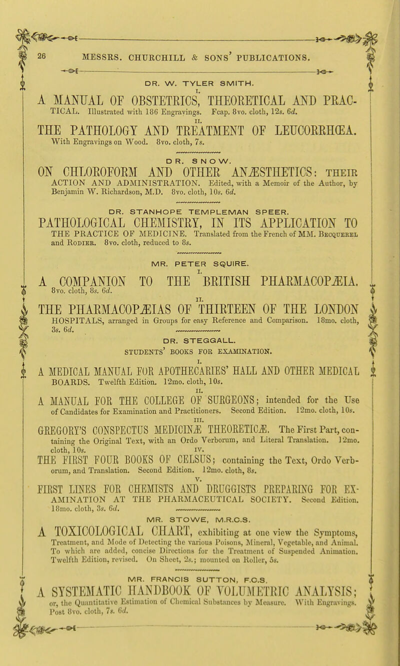 m 26 MESSRS. CHURCHILL & SONs' PUBLICATIONS. -*-&{- — f©— ^ DR. W. TYLER SMITH. A MANUAL OF OBSTETRICS,' THEORETICAL AND PRAC- TICAL. Illustrated with 186 Engravings. Fcap. 8vo. cloth, 12s. 6d. THE PATHOLOGY AND TREATMENT OE LEUCORRHGEA. With Engravings on Wood. 8vo. cloth, 7s. DR. SNOW. ON CHLOROEORM AND OTHER ANESTHETICS: their ACTION AND ADMINISTRATION. Edited, with a Memoii' of the Author, by Benjamin W. Richardson, M.D. 8vo. cloth, 10s. 6d. DR. STANHOPE TEMPLEMAN SPEER. PATHOLOGICAL CHEMISTRY, IN ITS APPLICATION TO THE PRACTICE OF MEDICINE. Translated from the French of MM. Bkcquerel and RoDiER. 8vo. cloth, reduced to 8s. MR. PETER SQUIRE. A COMPANION TO THE ^BRITISH PHARMACOPOEIA. 8vo. cloth, 8s. 6d. THE PHARMACOPEIAS OE THIRTEEN OE THE LONDON HOSPITALS, arranged in Groups for easy Reference and Comparison. 18mo. cloth, 3s. 6d. dr. steggall. students' books foe examination. A MEDICAL MANUAL FUR APOTHECARIES' HALL AND OTHER MEDICAL BOARDS. Twelfth Edition. 12mo. cloth, 10s. II. A MANUAL FOR THE COLLEGE OF SURGEONS; intended for the Use of Candidates for Examination and Practitioners. Second Edition. I2mo. cloth, 10s. III. GREGORY'S CONSPECTUS MEDICINE THEORETICS. The First Part, con- taining the Original Text, with an Ordo Verbonim, and Literal Translation. ]2mo. cloth, 10s. IV. THE FIRST FOUR BOOKS OF CELSUS; containing the Text, Ordo Verb- orum, and Translation. Second Edition. 12mo. cloth, 8s. FIRST LINES FOR CHEMISTS AND DRUGGISTS PREPARING FOR Ex- amination AT THE PHARMACEUTICAL SOCIETY. Second Edition. 18mo. cloth, 3s. 6d, MR. STOWE, M.R.C.S. A TOXICOLOGICAL CHART, exhibiting at one view the Symptoms, Treatment, and Mode of Detecting the various Poisons, ^lineral, Vegetable, and Animal. To which are added, concise Directions for the Treatment of Suspended Animation. Twelfth Edition, revised. On Sheet, 2s.; raoxmted on Roller, 5s. IN/IR. FRANCIS SUTTON, F.C.S A SYSTEMATIC HANDBOOK OF YOLUMETRIC ANALYSIS; or, the Quantitative Estimation of Chemical Substances by Measure. With Engravings. Post 8vo. cloth, 7s. Gd. ho^-^^