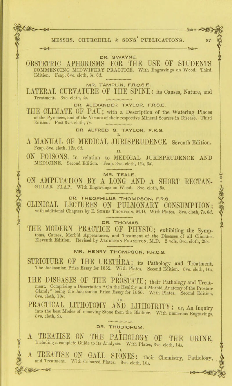 je-i MESSRS. CHURCHILL & SONs' PUBLICATIONS. 27 DR. SWAYNE. OBSTETRIC APHORISMS FOR THE USE OF STUDENTS COMMENCING MIDWIFERY PRACTICE, With Engravings on Wood, Third Edition, Fcap. 8vo, cloth, 3s. 6d. MR. TAMPLIN, F.R.C.S.E. LATERAL CURYATURE OF THE SPINE: its Causes, Nature, and Treatment, 8vo. cloth, 4s. DR. ALEXANDER TAYLOR, F.R.S.E. THE CLIMATE OF PAU; with a Description of the Watering Places of the Pyrenees, and of the Virtues of their respective Mineral Sources in Disease. Third Edition, Post 8vo. cloth, 7s. DR. ALFRED S. TAYLOR, F.R.S. A MANUAL OF MEDICAL JURISPRUDENCE. Seventh Edition. Fcap. 8vo. cloth, 12s. 6d. II. ON POISONS, in relation to MEDICAL JURISPRUDENCE AND MEDICINE, Second Edition, Fcap. 8vo, cloth, 12s, 6d. MR. TEALE. ON AMPUTATION BY A LONG AND A SHORT RECTAN- GULAR FLAP. With Engravings on Wood, 8vo, cloth, 5s. DR. THEOPHILUS THOMPSON, F.R.S. CLINICAL LECTURES ON PULMONARY CONSUMPTION; with additional Chapters by E. Symes Thompson, M.D, With Plates. 8vo. cloth, 7s. 6d. DR. THOMAS. THE MODERN PRACTICE OF PHYSIC; exhibiting the Symp- toms. Causes, Morbid Appearances, and Treatment of the Diseases of all Climates. Eleventh Edition. Revised by Algernon Frampton, M.D. 2 vols. 8vo. cloth, 28s. MR. HENRY THOMPSON, F.R.C.S. STRICTURE OF THE URETHRA; its Pathology and Treatment. The Jacksonian Prize Essay for 1852. With Plates. Second Edition. 8vo. cloth, 1 Os, THE DISEASES OF THE PROSTATE; their Pathology and Treat- ment. Comprising a Dissertation  On the Healthy and Morbid Anatomy of the Prostate Gland; being the Jacksonian Prize Essay for 1860, With Plates, Second Edition 8vo, cloth, lOs, IIL PRACTICAL LITHOTOMY AND LITHOTRITY; or, An inquiry into the best Modes of removing Stone from the Bladder, With numerous Engravings, DR. THUDICHUM. ^, A TREATISE ON THE PATHOLOGY OF THE URINE I Including a complete Guide to its Analysis. With Plates, 8vo. cloth, I4s. **' A TREATISE ON GALL STONES: their Chemb.ry, Pathology, and Treatment. W ith Coloured Plates. 8vo. cloth, 10s, <^-^ , . ^ i^^^i