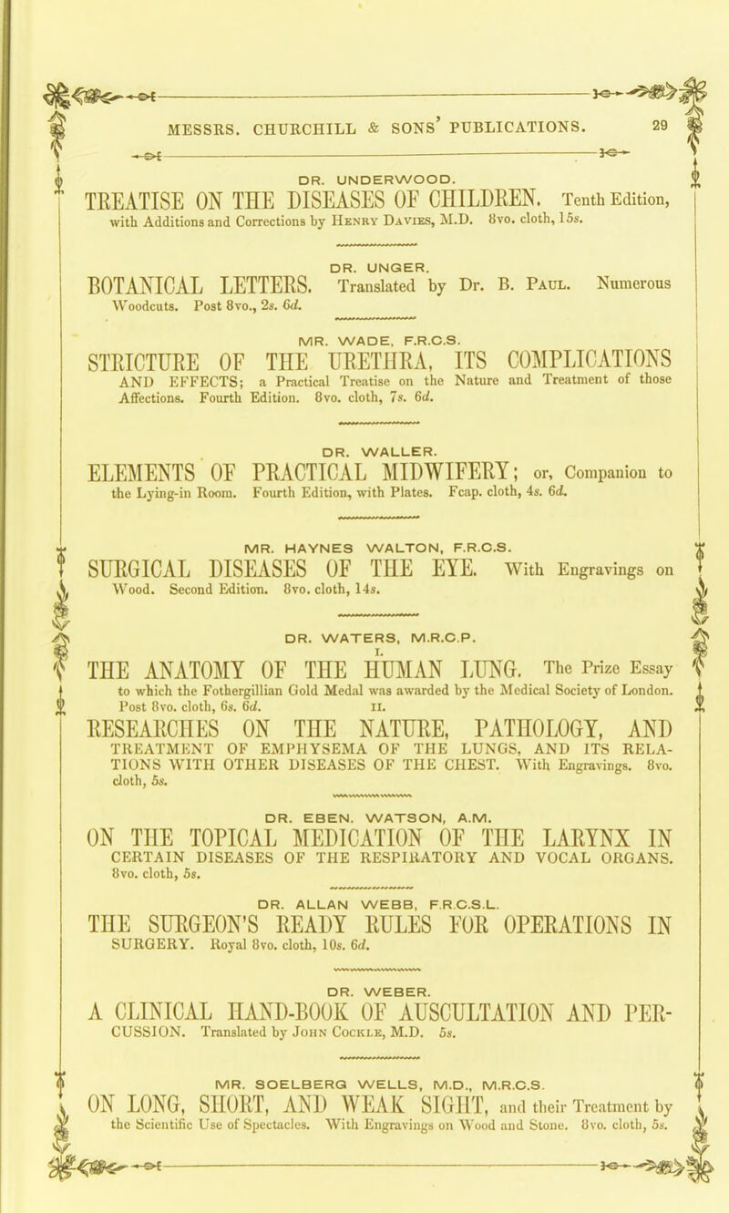 DR. UNDERWOOD. ' TEEATISE ON THE DISEASES OF CHILDREN. Tenth Edition, with Additions and Corrections by Henry Da vies, M.D. 8vo. cloth, 15s. DR. UNGER. BOTANICAL LETTERS. Translated by Dr. B. Paul. Numerous Woodcuts. Post 8vo., 2s. 6d. MR. WADE, F.R.C.S. STRICTURE OF THE URETHRA, ITS COMPLICATIONS AND EFFECTS; a Practical Treatise on the Nature and Treatment of those Affections. Fourth Edition. 8vo. cloth, 7s. 6d. DR. WALLER. ELEMENTS OF PRACTICAL MIDWIFERY; or. Companion to the Lying-in Room. Fourth Edition, with Plates. Fcap. cloth, 4s. 6d. MR. HAYNES WALTON, F.R.C.S. SURGICAL DISEASES OF THE EYE. With Engravings on Wood. Second Edition. 8vo. cloth, 14s. DR. WATERS, M.R.C.P. THE ANATOMY OF THE HUMAN LUNG. The Prize Essay to which the Fothergillian Gold Medal was awarded by the Medical Society of London. ^ Post 8vo. cloth, 6s. 6(/. ii. RESEARCHES ON THE NATURE, PATHOLOGY, AND TREATMENT OF EMPHYSEMA OF THE LUNGS, AND ITS RELA- TIONS WITH OTHER DISEASES OF THE CHEST. With Engravings. 8vo. cloth, 5s. DR. EBEN. WATSON, A.M. ON THE TOPICAL MEDICATION OF THE LARYNX IN CERTAIN DISEASES OF THE RESPIRATORY AND VOCAL ORGANS. 8vo. cloth, Ss. DR. ALLAN WEBB, F.R.C.S.L. THE SURGEON'S READY RULES FOR OPERATIONS IN SURGERY. Royal 8vo. cloth, 10s. 6d. DR. WEBER. A CLINICAL HAND-BOOK OF AUSCULTATION AND PER- CUSSION. Translated by John Cockle, M.D. Ss. MR. SOELBERG WELLS, M.D., M.R.C.S. ON LONG, SHORT, AND WEAK SIGHT, and their Treatment by the Scientific Use of Spectacles. With Engravings on Wood and Stone. 8vo. cloth, 5s.