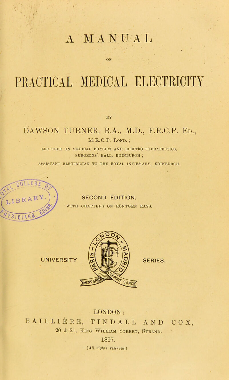 A MANUAL OP PRACTICAL MEDICAL ELECTRICITY BY DAWSON TURNER, B.A, M.D., F.R.C.P. Ed., M.R.C.P. Lond. ; LECTURER ON MEDICAL PHY'SICS AND ELECTRO-THERAPEUTICS, surgeons’ hall, EDINBURGH ; ASSISTANT ELECTRICIAN TO THE ROYAL INFIRMARY, EDINBURGH. LONDON: BAILLIERE, TINDALL AND COX, 20 & 21, Kino William Street, Strand. 1897. [All rights reserved.]