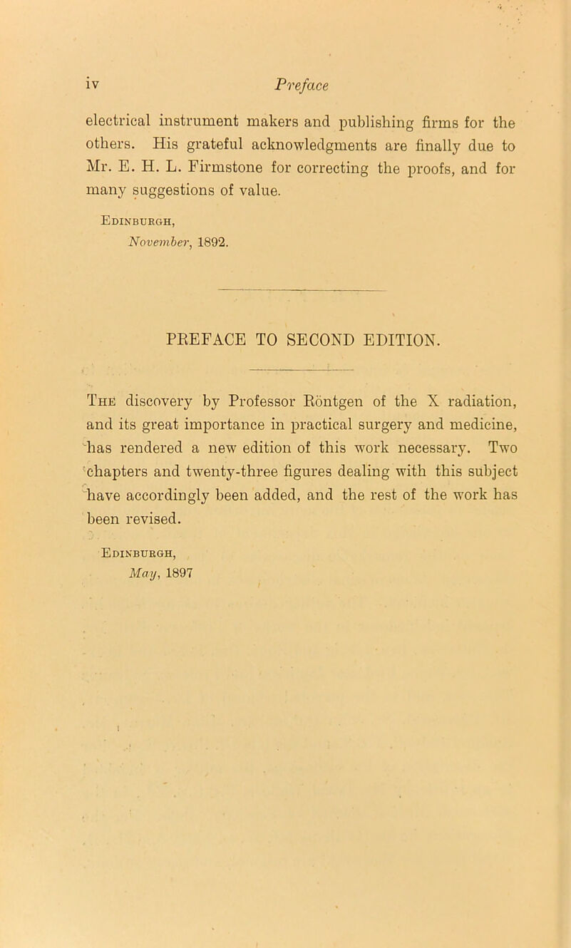 electrical instrument makers and publishing firms for the others. His grateful acknowledgments are finally due to Mr. E. H. L. Firmstone for correcting the proofs, and for many suggestions of value. Edinburgh, November, 1892. PEEFACE TO SECOND EDITION. The discovery by Professor Eontgen of the X radiation, and its great importance in practical surgery and medicine, Tias rendered a new edition of this work necessary. Two 'chapters and twenty-three figures dealing with this subject have accordingly been added, and the rest of the work has been revised. Edinburgh, May, 1897 I