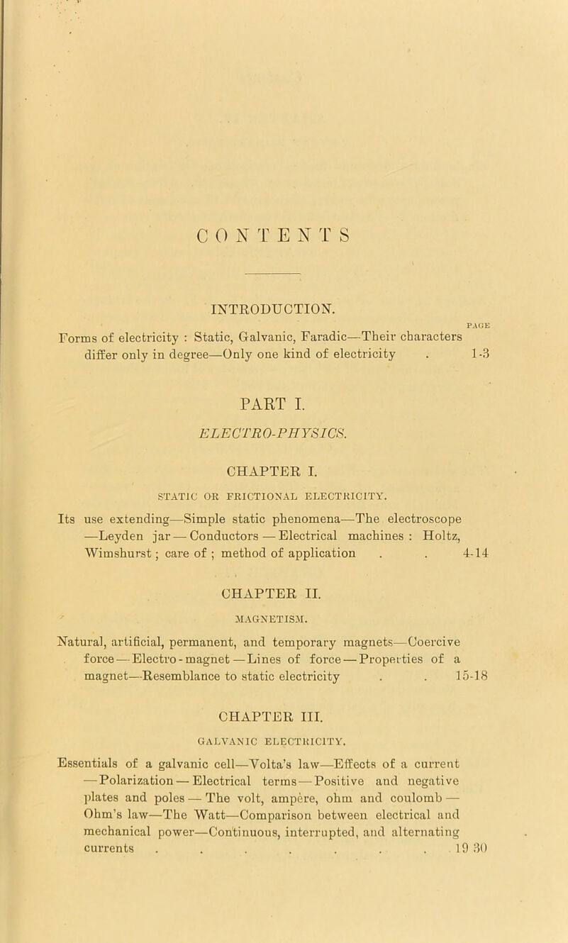 INTRODUCTION. PAGE Forms of electricity : Static, Galvanic, Faradic—Their characters differ only in degree—Only one kind of electricity . 1-3 PART I. ELECTRO-PHYSICS. CHAPTER I. STATIC OR FRICTIONAL ELECTRICITY. Its use extending—Simple static phenomena—The electroscope —Leyden jar — Conductors—Electrical machines: Holtz, Wimshurst; care of ; method of application . . 4-14 CHAPTER II. MAGNETISM. Natural, artificial, permanent, and temporary magnets—Coercive force — Electro-magnet—Lines of force — Properties of a magnet—Resemblance to static electricity . . 15-18 CHAPTER III. GALVANIC ELECTRICITY. Essentials of a galvanic cell—Volta’s law—^Effiects of a current — Polarization—Electrical terms — Positive and negative ])lates and poles — The volt, ampere, ohm and coulomb — Ohm’s law—The Watt—Comparison between electrical and mechanical power—Continuous, interrupted, and alternating currents . . . . . . . 19 30