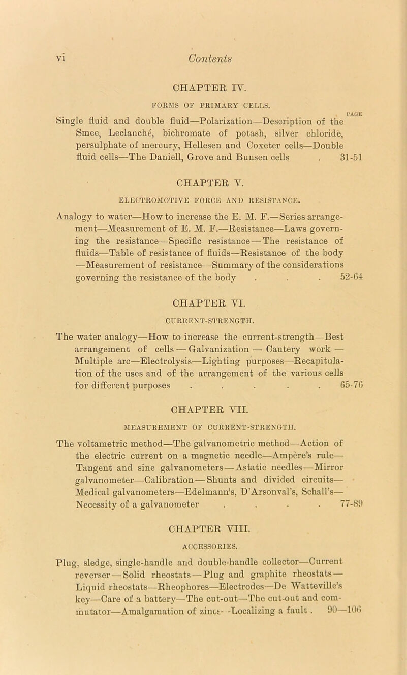 CHAPTEE IV. FORMS OF PRIMARY CELLS. PAGE Single fluid and double fluid—Polarization—Description of the Smee, Leclanche, bichromate of potash, silver chloride, persulphate of mercury, Hellesen and Coxeter cells—Double fluid cells—The Daniell, Grove and Bunsen cells . 31-51 CHAPTER V. ELECTROMOTIVE FORCE AND RESISTANCE. Analogy to water—Howto increase the E. M. F.— Series arrange- ment—Measurement of E. M. F.—Resistance—Laws govern- ing the resistance—Specific resistance — The resistance of fluids—Table of resistance of fluids—Resistance of the body —Measurement of resistance—Summary of the considerations governing the resistance of the body . . . 52-64 CHAPTER VI. CURRENT-STRENGTH. The water analogy—How to increase the current-strength—Best arrangement of cells — Galvanization — Cautery work — Multiple arc—Electrolysis—Lighting purposes—Recapitula- tion of the uses and of the arrangement of the various cells for different purposes . . . . .65-76 CHAPTER VII. MEASUREMENT OF CURRENT-STRENGTH. The voltametric method—The galvanometric method—Action of the electric current on a magnetic needle—Ampere’s rule— Tangent and sine galvanometers — Astatic needles—Mirror galvanometer—Calibration — Shunts and divided circuits— Medical galvanometers—Edelmann’s, D’Arsonval’s, Schall’s— Necessity of a galvanometer .... 77-86 CHAPTER VIII. ACCESSORIES. Plug, sledge, single-handle and double-handle collector—Current reverse!' — Solid rheostats — Plug and graphite rheostats — Liquid rheostats—Rheophores—Electrodes—De Watteville’s key—Care of a battery—The cut-out—The cut-out and com- mutator—Amalgamation of zincs- -Localizing a fault. 90—l()l>