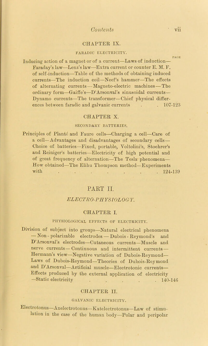 CHAPTER IX. FARADIC ELECTRICITY. PAOE Inducing action of a magnet or of a current—Laws of induction— Faraday’s law—Lenz’s law—Extra current or counter E. M. F. of self-induction—Table of the methods of obtaining induced currents—The induction coil—Neef’s hammer—The effects of alternating currents — Magneto-electric machines — The ordinary form—Gaiffe’s—D’Arsonval’s sinusoidal currents— Dynamo currents—The transformer—Chief physical differ- ences between faradic and galvanic currents . . 107-123 CHAPTER X. SECONDARY BATTERIES. Principles of Plante and Faure cells—Charging a cell—Care of a cell—Advantages and disadvantages of secondary cells— Choice of batteries—Fixed, portable, Voltolini’s, Stoehrer’s and Reiniger’s batteries—Electricity of high potential and of great frequency of alternation—The Tesla* phenomena— How obtained—The Elibu Thompson method—Experiments with ....... 124-139 PART II. ELECTRO-PHYSIOLOGY. CHAPTER I. PHYSIOLOGICAL EFFECTS OF ELECTRICITY. Division of subject into groups—Natural electrical phenomena — Non - polarizable electrodes — Dubois - Reymond’s and D’Arsonval’s electrodes—Cutaneous currents—Muscle and nerve currents—Continuous and intermittent currents — Hermann’s view—Negative variation of Dubois-Reymond— Laws of Dubois-Reymond—Theories of Dubois-Reymond and D’Arsonval—Artificial muscle—Electrotonic currents— Effects produced by the external application of electricity —Static electricity ..... 140-146 CHAPTER II. GALVANIC ELECTRICITY. Electrotonus—Anelectrotonus—Katelectrotonus—Law of stimu- lation in the case of the human body—Polar and peripolar