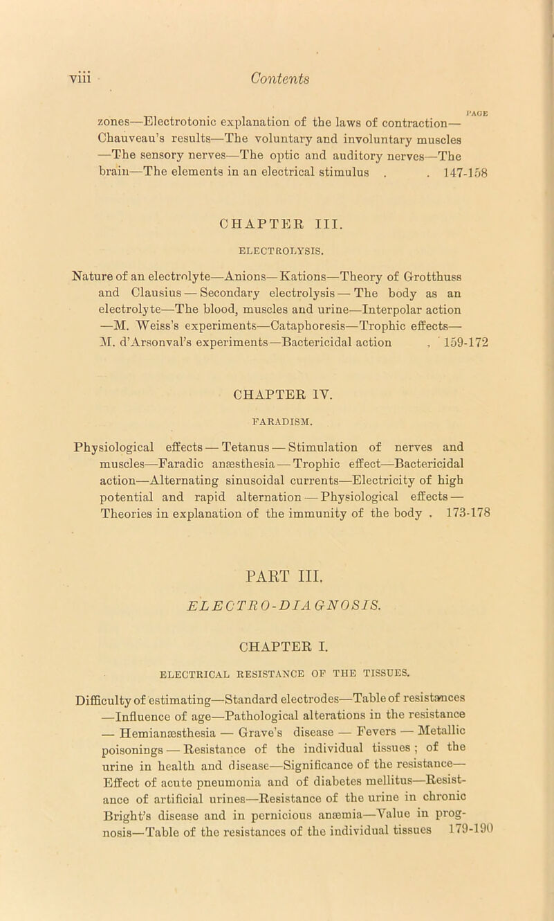 zones—Electrotonic explanation of the laws of contraction— Chauveau’s results—The voluntary and involuntary muscles —The sensory nerves—The optic and auditory nerves—The brain—The elements in an electrical stimulus . . 147-158 CHAPTEE III. ELECTROLYSIS. Nature of an electrolyte—Anions—Rations—Theory of G-rotthuss and Clausius — Secondary electrolysis—The body as an electrolyte—The blood, muscles and urine—Interpolar action —M. Weiss’s experiments—Cataphoresis—Trophic effects— M. d’Arsonval’s experiments—Bactericidal action , 159-172 CHAPTER IV. FAR.4.DISM. Physiological effects — Tetanus — Stimulation of nerves and muscles—Faradic anaesthesia — Trophic effect—Bactericidal action—Alternating sinusoidal currents—Electricity of high potential and rapid alternation — Physiological effects — Theories in explanation of the immunity of the body . 173-178 PART III. ELECTRO-DIAGNOSIS. CHAPTER I. ELECTRICAL RESISTANCE OF THE TISSUES. DifBculty of estimating—Standard electrodes—Table of resistamces —Influence of age—Pathological alterations in the resistance — Hemianmsthesia — Grave’s disease — Fevers — Metallic poisonings — Resistance of the individual tissues ; of the urine in health and disease—Significance of the resistance— Effect of acute pneumonia and of diabetes mellitus—Resist- ance of artificial urines—Resistance of the urine in chronic Bright’s disease and in pernicious anosmia—Value in prog- nosis—Table of the resistances of the individual tissues 179-190