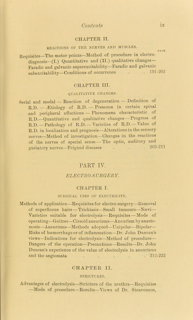 CHAPTER II. REACTIONS OF THE NERVES AND MUSCLES. PAOE Requisites—The motor points—Method of procedure in electro- diagnosis—(I.) Quantitative and (II.) qualitative changes— Faradic and galvanic superexcitability—Faradic and galvanic subexcitability—Conditions of occurrence . . 191-202 CHAPTER III. QUALITATIVE CH.ANGES. Serial and modal — Reaction of degeneration — Definition of R.D. — Hltiology of R.D. — Presence in certain spinal and peripheral affections — Phenomena characteristic of R.D.—Quantitative and qualitative changes — Progress of R.D.—Pathology of R.D.—Varieties of R.D. — Value of R.D. in localization and prognosis—Alterations in the sensory nerves—Method of investigation—Changes in the reactions of the nerves of special sense — The optic, anditory and gustatory nerves—Feigned diseases . - ■ 203-211 PAKT IV. ELECTROS URGER Y. CHAPTER I. SUKGICAL USES OP ELECTRICITY. Methods of application—Requisites for electro-surgery—Removal of superfluous hairs—Trichiasis—Small tumours—Nsevi— Varieties suitable for electrolysis—Requisites—Mode of operating—Goitres—Cirsoid aneurisms—Aneurism by anasto- mosis—Aneurisms—Methods adopted—Unipolar—Bipolar— Risks of hemorrhage or of inflammation—Dr. John Duncan’s views—Indications for electrolysis—Method of procedure— Dangers of the operation—Precautions—Results—Dr. Johu Duncan’s experience of the value of electrolysis in aneurisms and the angiomata ..... 212-222 CHAPTER II. STRICTURES. Advantages of electrolysis—Stricture of the urethra—Requisites —Mode of procedure—Results—Views of Dr. Steavenson,