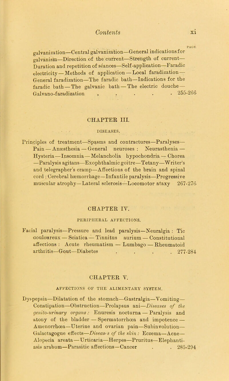 PAOR galvanization—Central galvanization—General indications for galvanism—Direction of the current—Strength of current— Duration and repetition of seances—Self-application—Faradic electricity — Methods of application — Local faradization—■ General faradization—The faradic bath—Indications for the faradic bath — The galvanic bath — The electric douche — Galvano-faradization ..... 255-266 CHAPTER III. DISEASES. Principles of treatment—Spasms and contractures—Paralyses— Pain — Anaesthesia — General neuroses ; Neurasthenia — Hysteria—Insomnia — Melancholia hypochondria ^ Chorea —Paralysis agitans—Exophthalmic goitre—Tetany—Writer’s and telegrapher’s cramp—Affections of the brain and spinal cord ; Cerebral haemorrhage—Infantile paralysis—Progressive muscular atrophy—Lateral sclerosis—Locomotor ataxy 267-276' CHAPTER IV. PERIPHERAL AFFECTIONS. Facial paralysis—Pressure and lead paralysis—Neuralgia : Tic uouloureux — Sciatica — Tinnitus aurium — Constitutional affections : Acute rheumatism — Lumbago — Rheumatoid arthritis—Gout—Diabetes .... 277-284 CHAPTER V. AFFECTIONS OF THE ALIMENTARY SYSTEM. Dyspepsia—Dilatation of the stomach—Gastralgia—Vomiting— Constipation—Obstruction—Prolapsus ani—Diseases of the (jenito-urmary organs : Enuresis nocturna — Paralysis and atony of the bladder — Spermatorrhoea and impotence — Amenorrhoea—Uterine and ovarian pain—Subinvolution— Galactagogue effects—Diseasi s of the skin : Eczema—Acne— Alopecia areata—Urticaria—Herpes—Pruritus—Elephanti- asis arabum—Parasitic affections—Cancer . . 285-294