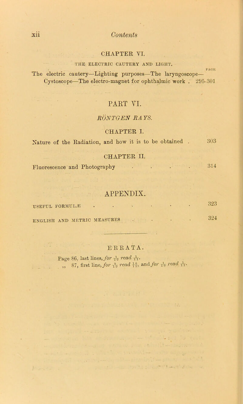 CHAPTEE VI. THE ELECTKIC CAUTERY AND LIGHT. PACK The electric cautery—Lighting purposes—The laryngoscope— Cystoscope—The electro-magnet for ophthalmic work . 295-801 PART VI. RONTGEN RA YS. CHAPTEE I. Nature of the Eadiation, and how it is to be obtained . 803 CHAPTEE II. Fluorescence and Photography . . . . 814 APPENDIX. USEFUL FORMULA 823 ENGLISH AND METRIC MEASURES 324 E EE AT A. Page 86, last lines,/or read ,, 87, first line,/or /ly read and/or ttt tt-