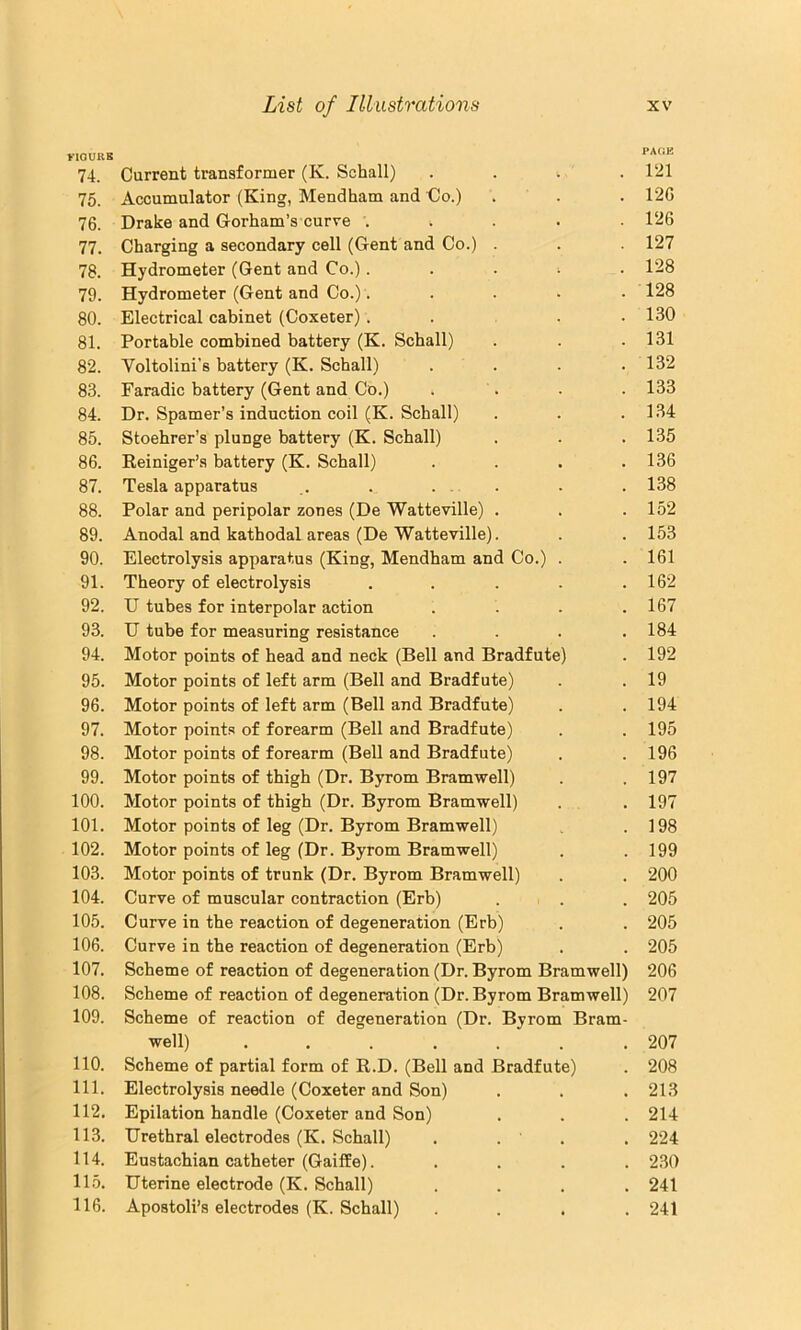 naORK PAOE 74. Current transformer (K. Schall) . . . . 1‘21 75. Accumulator (King, Mendham and do.) . . . 12G 76. Drake and Gorham’s curve ..... 126 77. Charging a secondary cell (Gent and Co.) . . 127 78. Hydrometer (Gent and Co.). . . i . 128 79. Hydrometer (Gent and Co.)..... 128 80. Electrical cabinet (Coxeter). . . .130 81. Portable combined battery (K. Schall) . . .131 82. Voltolini’s battery (K. Schall) . . . . 132 83. Faradic battery (Gent and Co.) . . • . 133 84. Dr. Spamer’s induction coil (K. Schall) . . .134 85. Stoehrer’s plunge battery (K. Schall) . . .135 86. Reiniger’s battery (K. Schall) . . . .136 87. Tesla apparatus ,. . . . . . .138 88. Polar and peripolar zones (De Watteville) . . .152 89. Anodal and kathodaLareas (De Watteville). . .153 90. Electrolysis apparatus (King, Mendham and Co.) . . 161 91. Theory of electrolysis . . . . .162 92. U tubes for interpolar action . . . .167 93. U tube for measuring resistance . . . .184 94. Motor points of head and neck (Bell and Bradfute) . 192 95. Motor points of left arm (Bell and Bradfute) . . 19 96. Motor points of left arm (Bell and Bradfute) . .194 97. Motor points of forearm (Bell and Bradfute) . . 195 98. Motor points of forearm (Bell and Bradfute) . .196 99. Motor points of thigh (Dr. Byrom Bramwell) . .197 100. Motor points of thigh (Dr. Byrom Bramwell) . . 197 101. Motor points of leg (Dr. Byrom Bramwell) . .198 102. Motor points of leg (Dr. Byrom Bramwell) . .199 103. Motor points of trunk (Dr. Byrom Bramwell) . . 200 104. Curve of muscular contraction (Erb) . . . 205 105. Curve in the reaction of degeneration (Erb) . . 205 106. Curve in the reaction of degeneration (Erb) . . 205 107. Scheme of reaction of degeneration (Dr. Byrom Bramwell) 206 108. Scheme of reaction of degeneration (Dr. Byrom Bramwell) 207 109. Scheme of reaction of degeneration (Dr. Byrom Bram- well) 207 110. Scheme of partial form of R.D. (Bell and Bradfute) . 208 111. Electrolysis needle (Coxeter and Son) . . . 213 112. Epilation handle (Coxeter and Son) . . . 214 113. Urethral electrodes (K. Schall) . . ' . , 224 114. Eustachian catheter (Gaiffe). .... 2.30 115. Uterine electrode (K. Schall) .... 241 116. Apostoli’s electrodes (K. Schall) .... 241
