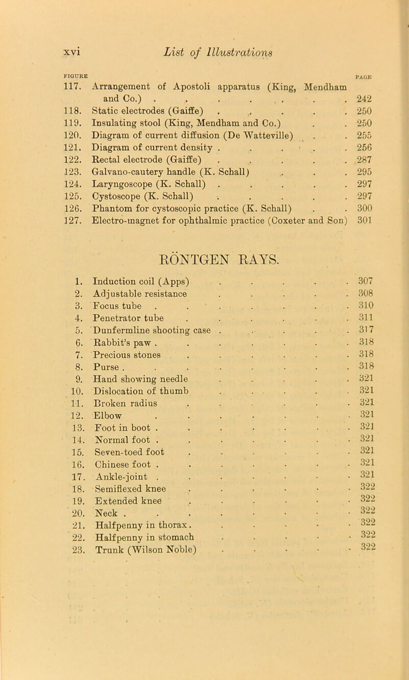 FIGURE page 117. Arrangement of Apostoli apparatus (King, Mendham and Co.) ....... 242 118. Static electrodes (Gaiffe) ..... 250 119. Insulating stool (King, Mendham and Co.) . . 250 120. Diagram of current diffusion (De Watteville) . . 255 121. Diagram of current density . . . ■ . . 256 122. Rectal electrode (Gaiffe) ..... 287 123. Galvano-cautery handle (K. Schall) ,. . . 295 124. Laryngoscope (K. Schall) ..... 297 125. Cystoscope (K. Schall) ..... 297 126. Phantom for cystoscopic practice (K. Schall) . . 300 127. Electro-magnet for ophthalmic practice (Coxeter and Son) 301 RONTGEN RAYS. 1. Induction coil (Apps) ..... 307 2. Adjustable resistance ..... .308 3. Focus tube ....... 310 4. Penetrator tube . . . . . .311 5. Dunfermline shooting case . . . . .317 6. Rabbit’s paw . ...... 318 7. Precious stones . . . . . .318 8. Purse . . . . . . . .318 9. Hand showing needle . . . . .321 10. Dislocation of thumb . ... . .321 11. Broken radius ...... 321 12. Elbow ....... 321 13. Foot in boot ....... 321 14. Normal foot ....... 321 15. Seven-toed foot . . ■ • .321 16. Chinese foot . . . . • • .321 17. Ankle-joint 321 18. Semiflexed knee ...... 322 19. Extended knee ...... 322 20. Neck 322 21. Halfpenny in thorax. ..... 322 22. Halfpenny in stomach . . . • • 322 23. Trunk (Wilson Noble) ..... 322