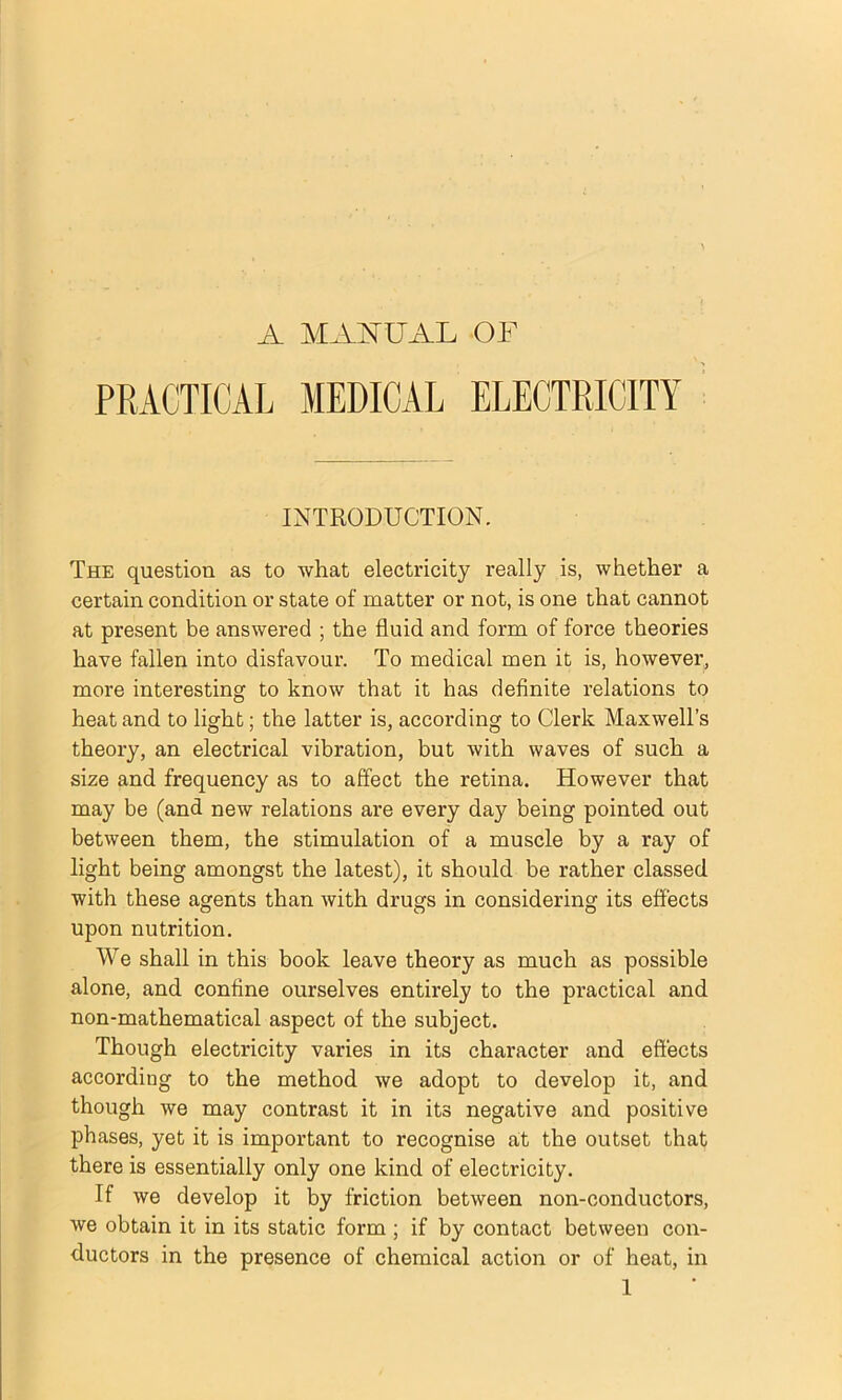 A MAi^UAL OF PRACTICAL MEDICAL ELECTRICITY INTRODUCTION. The question as to what electricity really is, whether a certain condition or state of matter or not, is one that cannot at present be answered ; the fluid and form of force theories have fallen into disfavour. To medical men it is, however, more interesting to know that it has definite relations to heat and to light; the latter is, according to Clerk Maxwell’s theory, an electrical vibration, but with waves of such a size and frequency as to affect the retina. However that may be (and new relations are every day being pointed out between them, the stimulation of a muscle by a ray of light being amongst the latest), it should be rather classed with these agents than with drugs in considering its effects upon nutrition. We shall in this book leave theory as much as possible alone, and confine ourselves entirely to the practical and non-mathematical aspect of the subject. Though electricity varies in its character and effects according to the method we adopt to develop it, and though we may contrast it in its negative and positive phases, yet it is important to recognise at the outset that there is essentially only one kind of electricity. If we develop it by friction between non-conductors, we obtain it in its static form ; if by contact between con- ductors in the presence of chemical action or of heat, in