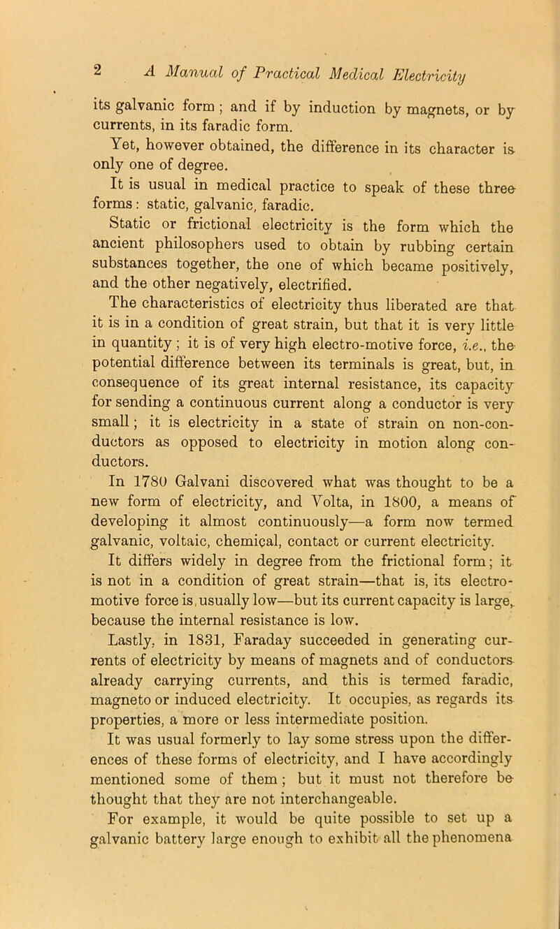 its galvanic form ; and. if by induction by magnets, or by currents, in its farad ic form. Yet, however obtained, the difference in its character is- only one of degree. It is usual in medical practice to speak of these three forms: static, galvanic, faradic. Static or frictional electricity is the form which the ancient philosophers used to obtain by rubbing certain substances together, the one of which became positively, and the other negatively, electrified. The characteristics of electricity thus liberated are that it is in a condition of great strain, but that it is very little in quantity ; it is of very high electro-motive force, i.e., the- potential difference between its terminals is great, but, ia consequence of its great internal resistance, its capacity for sending a continuous current along a conductor is very small; it is electricity in a state of strain on non-con- ductors as opposed to electricity in motion along con- ductors. In 1780 Galvani discovered what was thought to be a new form of electricity, and Volta, in 1800, a means of developing it almost continuously—a form now termed galvanic, voltaic, chemical, contact or current electricity. It differs widely in degree from the frictional form; it is not in a condition of great strain—that is, its electro- motive force is,usually low—but its current capacity is large,, because the internal resistance is low. Lastly, in 1831, Faraday succeeded in generating cur- rents of electricity by means of magnets and of conductors already carrying currents, and this is termed faradic, magneto or induced electricity. It occupies, as regards its properties, a more or less intermediate position. It was usual formerly to lay some stress upon the differ- ences of these forms of electricity, and I have accordingly mentioned some of them ; but it must not therefore be- thought that they are not interchangeable. For example, it would be quite possible to set up a galvanic battery large enough to exhibit all the phenomena