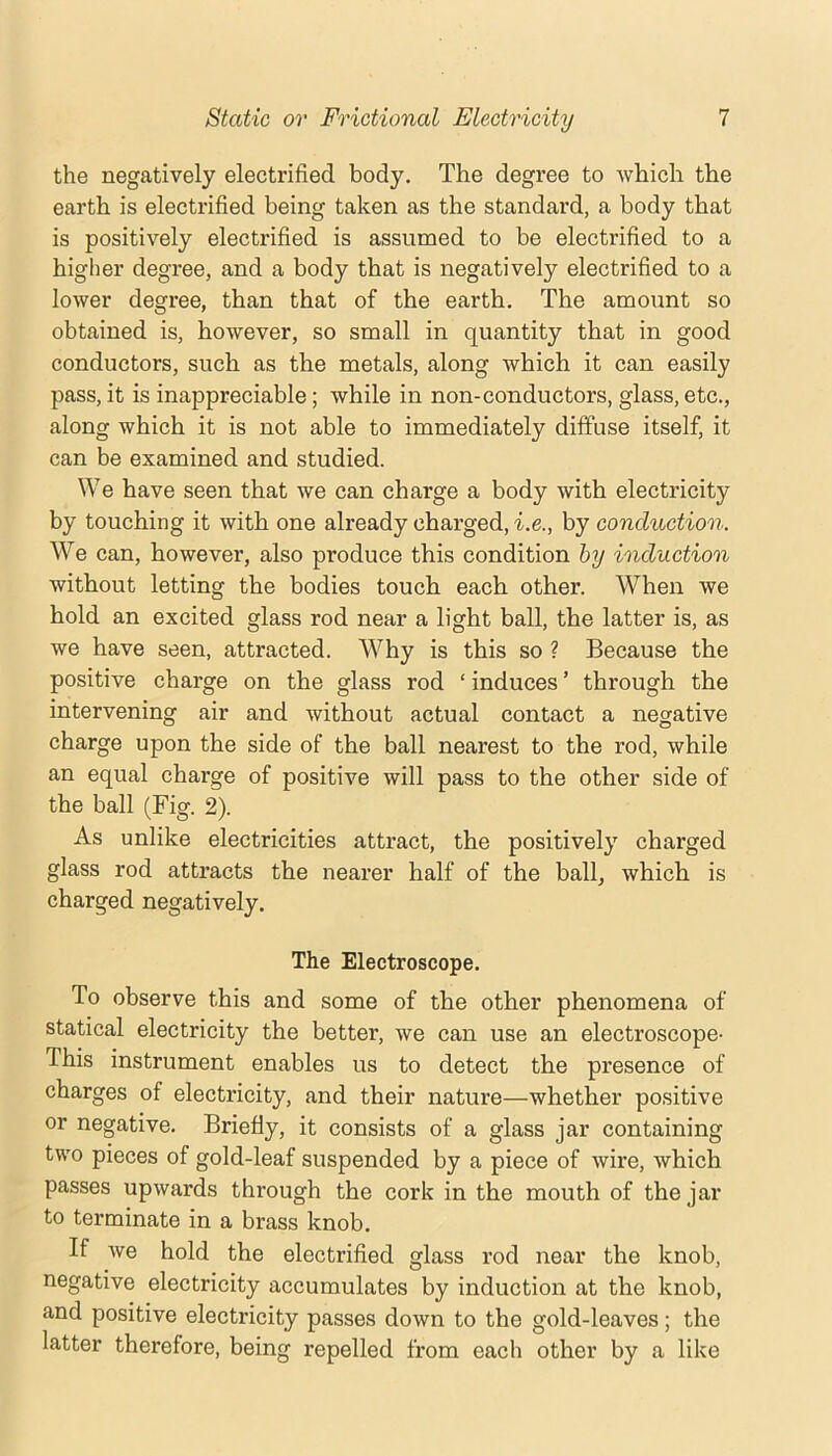 the negatively electrified body. The degree to which the earth is electrified being taken as the standard, a body that is positively electrified is assumed to be electrified to a higher degree, and a body that is negatively electrified to a lower degree, than that of the earth. The amount so obtained is, however, so small in quantity that in good conductors, such as the metals, along which it can easily pass, it is inappreciable; while in non-conductors, glass, etc,, along which it is not able to immediately diffuse itself, it can be examined and studied. We have seen that we can charge a body with electricity by touching it with one already charged, i.e., by conduction. W^e can, however, also produce this condition hy induction without letting the bodies touch each other. When we hold an excited glass rod near a light ball, the latter is, as we have seen, attracted. Why is this so ? Because the positive charge on the glass rod ‘ induces ’ through the intervening air and without actual contact a negative charge upon the side of the ball nearest to the rod, while an equal charge of positive will pass to the other side of the ball (Fig. 2). As unlike electricities attract, the positively charged glass rod attracts the nearer half of the ball, which is charged negatively. The Electroscope. To observe this and some of the other phenomena of statical electricity the better, we can use an electroscope- This instrument enables us to detect the presence of charges of electricity, and their nature—whether positive or negative. Briefly, it consists of a glass jar containing two pieces of gold-leaf suspended by a piece of wire, which passes upwards through the cork in the mouth of the jar to terminate in a brass knob. If we hold the electrified glass rod near the knob, negative electricity accumulates by induction at the knob, and positive electricity passes down to the gold-leaves; the latter therefore, being repelled from each other by a like